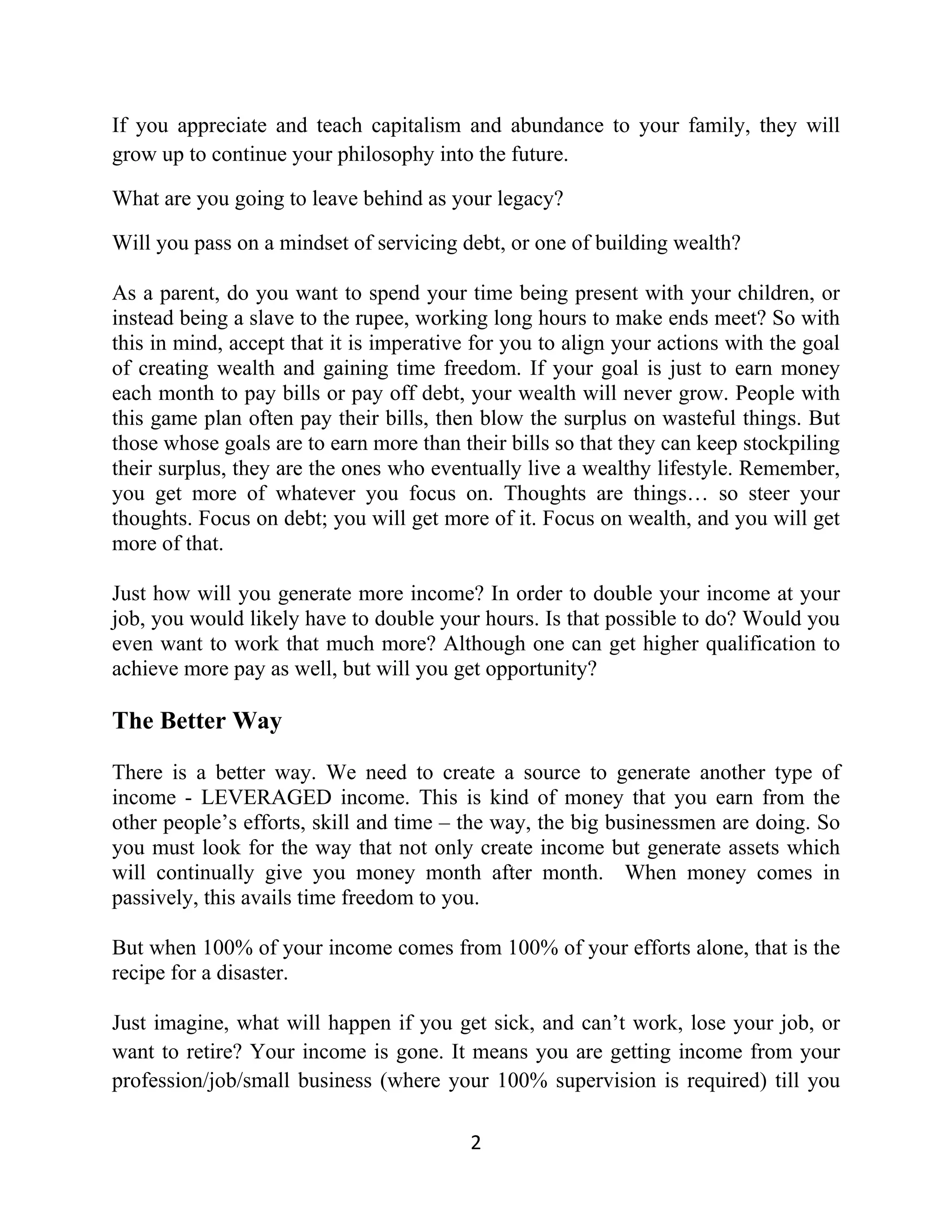 If you appreciate and teach capitalism and abundance to your family, they will
grow up to continue your philosophy into the future.
What are you going to leave behind as your legacy?
Will you pass on a mindset of servicing debt, or one of building wealth?
As a parent, do you want to spend your time being present with your children, or
instead being a slave to the rupee, working long hours to make ends meet? So with
this in mind, accept that it is imperative for you to align your actions with the goal
of creating wealth and gaining time freedom. If your goal is just to earn money
each month to pay bills or pay off debt, your wealth will never grow. People with
this game plan often pay their bills, then blow the surplus on wasteful things. But
those whose goals are to earn more than their bills so that they can keep stockpiling
their surplus, they are the ones who eventually live a wealthy lifestyle. Remember,
you get more of whatever you focus on. Thoughts are things… so steer your
thoughts. Focus on debt; you will get more of it. Focus on wealth, and you will get
more of that.
Just how will you generate more income? In order to double your income at your
job, you would likely have to double your hours. Is that possible to do? Would you
even want to work that much more? Although one can get higher qualification to
achieve more pay as well, but will you get opportunity?
The Better Way
There is a better way. We need to create a source to generate another type of
income - LEVERAGED income. This is kind of money that you earn from the
other people’s efforts, skill and time – the way, the big businessmen are doing. So
you must look for the way that not only create income but generate assets which
will continually give you money month after month. When money comes in
passively, this avails time freedom to you.
But when 100% of your income comes from 100% of your efforts alone, that is the
recipe for a disaster.
Just imagine, what will happen if you get sick, and can’t work, lose your job, or
want to retire? Your income is gone. It means you are getting income from your
profession/job/small business (where your 100% supervision is required) till you
2
 