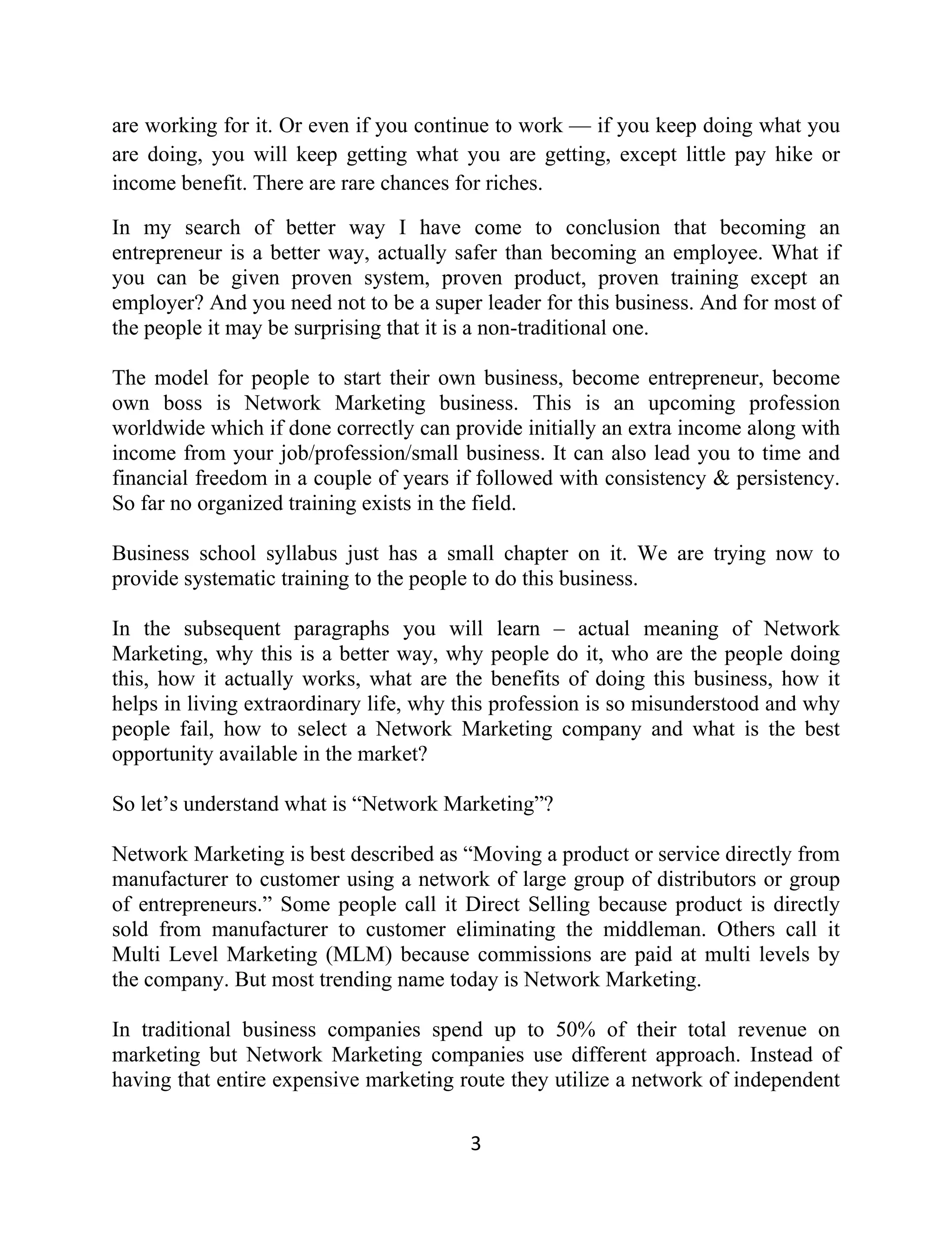are working for it. Or even if you continue to work — if you keep doing what you
are doing, you will keep getting what you are getting, except little pay hike or
income benefit. There are rare chances for riches.
In my search of better way I have come to conclusion that becoming an
entrepreneur is a better way, actually safer than becoming an employee. What if
you can be given proven system, proven product, proven training except an
employer? And you need not to be a super leader for this business. And for most of
the people it may be surprising that it is a non-traditional one.
The model for people to start their own business, become entrepreneur, become
own boss is Network Marketing business. This is an upcoming profession
worldwide which if done correctly can provide initially an extra income along with
income from your job/profession/small business. It can also lead you to time and
financial freedom in a couple of years if followed with consistency & persistency.
So far no organized training exists in the field.
Business school syllabus just has a small chapter on it. We are trying now to
provide systematic training to the people to do this business.
In the subsequent paragraphs you will learn – actual meaning of Network
Marketing, why this is a better way, why people do it, who are the people doing
this, how it actually works, what are the benefits of doing this business, how it
helps in living extraordinary life, why this profession is so misunderstood and why
people fail, how to select a Network Marketing company and what is the best
opportunity available in the market?
So let’s understand what is “Network Marketing”?
Network Marketing is best described as “Moving a product or service directly from
manufacturer to customer using a network of large group of distributors or group
of entrepreneurs.” Some people call it Direct Selling because product is directly
sold from manufacturer to customer eliminating the middleman. Others call it
Multi Level Marketing (MLM) because commissions are paid at multi levels by
the company. But most trending name today is Network Marketing.
In traditional business companies spend up to 50% of their total revenue on
marketing but Network Marketing companies use different approach. Instead of
having that entire expensive marketing route they utilize a network of independent
3
 