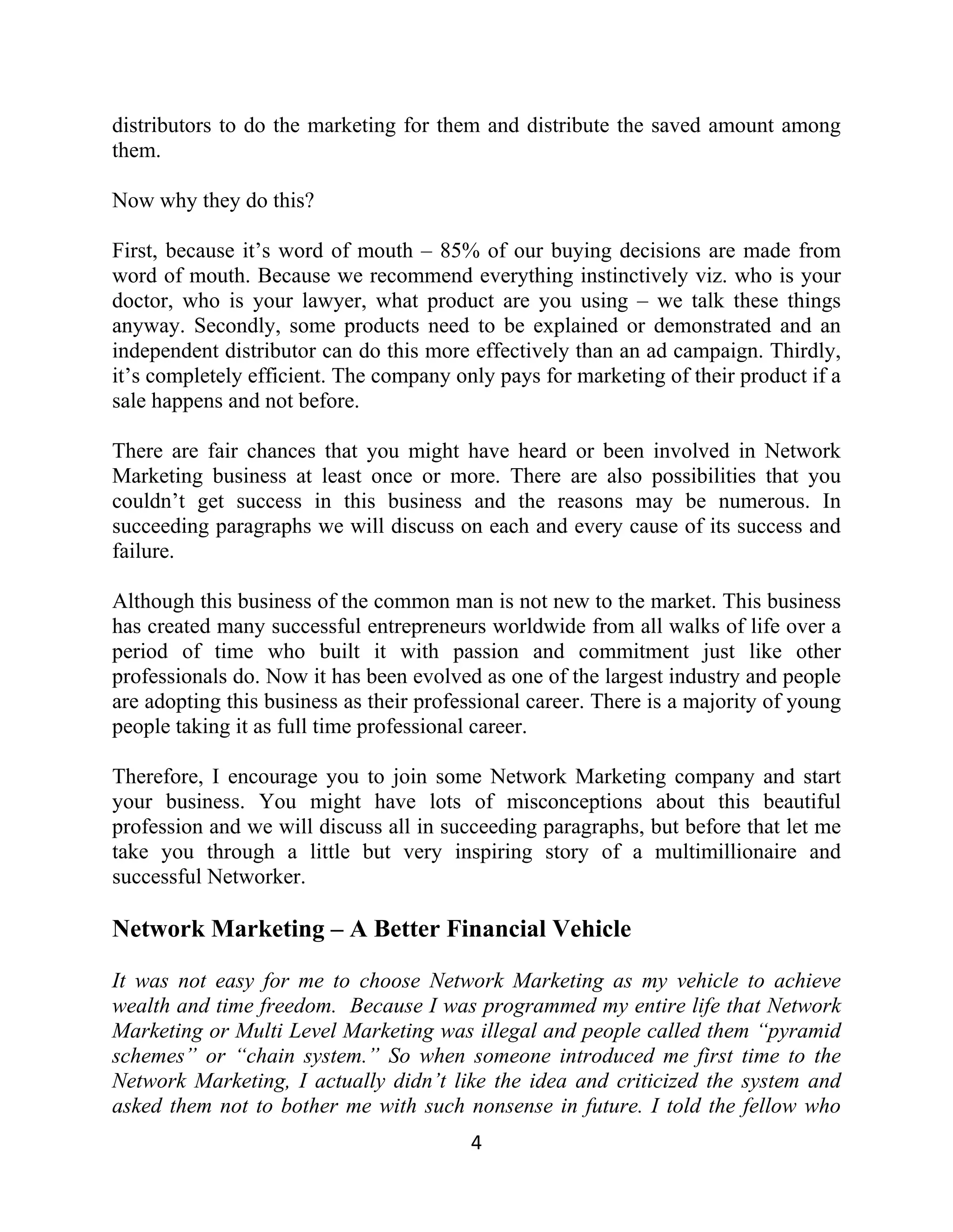 distributors to do the marketing for them and distribute the saved amount among
them.
Now why they do this?
First, because it’s word of mouth – 85% of our buying decisions are made from
word of mouth. Because we recommend everything instinctively viz. who is your
doctor, who is your lawyer, what product are you using – we talk these things
anyway. Secondly, some products need to be explained or demonstrated and an
independent distributor can do this more effectively than an ad campaign. Thirdly,
it’s completely efficient. The company only pays for marketing of their product if a
sale happens and not before.
There are fair chances that you might have heard or been involved in Network
Marketing business at least once or more. There are also possibilities that you
couldn’t get success in this business and the reasons may be numerous. In
succeeding paragraphs we will discuss on each and every cause of its success and
failure.
Although this business of the common man is not new to the market. This business
has created many successful entrepreneurs worldwide from all walks of life over a
period of time who built it with passion and commitment just like other
professionals do. Now it has been evolved as one of the largest industry and people
are adopting this business as their professional career. There is a majority of young
people taking it as full time professional career.
Therefore, I encourage you to join some Network Marketing company and start
your business. You might have lots of misconceptions about this beautiful
profession and we will discuss all in succeeding paragraphs, but before that let me
take you through a little but very inspiring story of a multimillionaire and
successful Networker.
Network Marketing – A Better Financial Vehicle
It was not easy for me to choose Network Marketing as my vehicle to achieve
wealth and time freedom. Because I was programmed my entire life that Network
Marketing or Multi Level Marketing was illegal and people called them “pyramid
schemes” or “chain system.” So when someone introduced me first time to the
Network Marketing, I actually didn’t like the idea and criticized the system and
asked them not to bother me with such nonsense in future. I told the fellow who
4
 