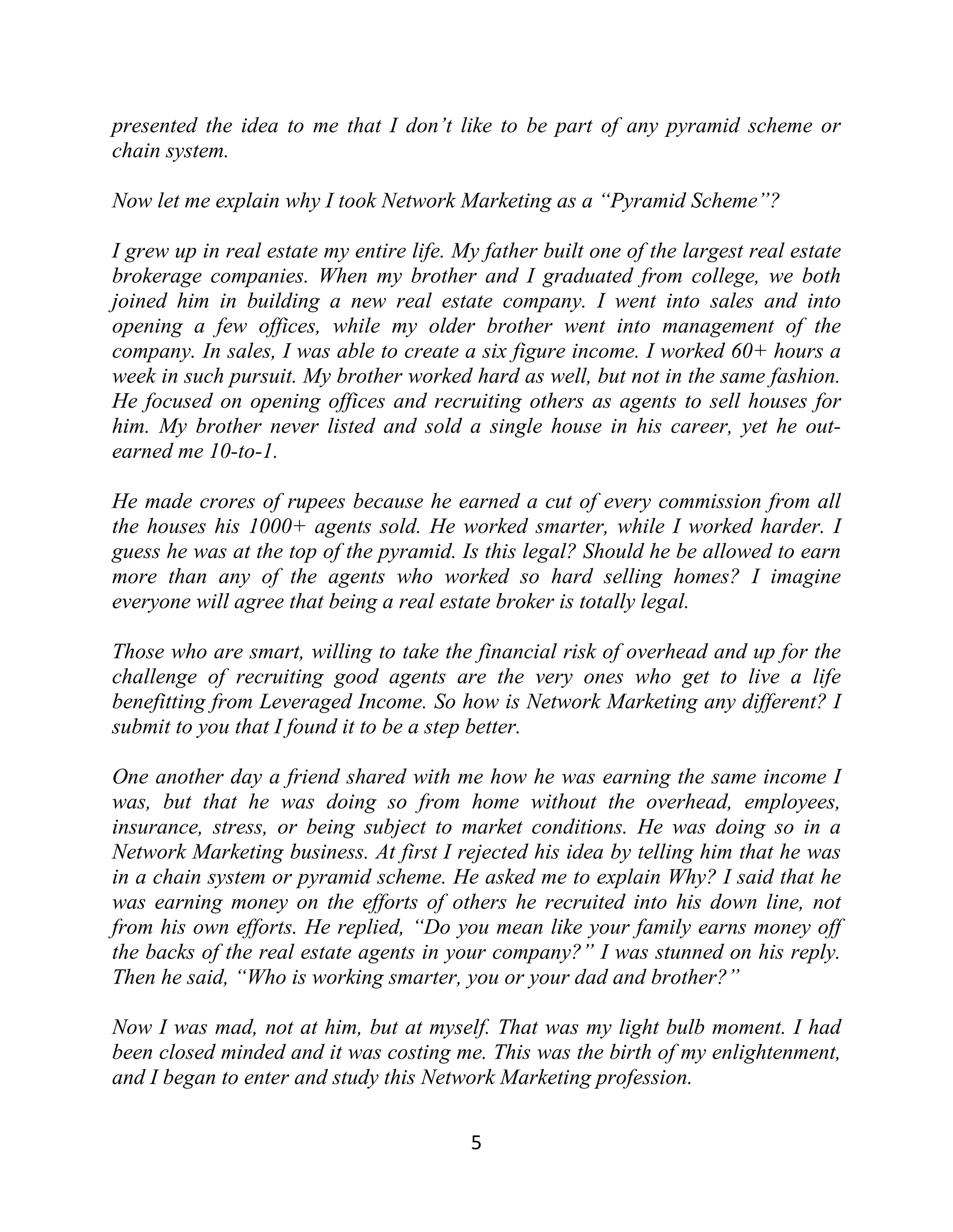 presented the idea to me that I don’t like to be part of any pyramid scheme or
chain system.
Now let me explain why I took Network Marketing as a “Pyramid Scheme”?
I grew up in real estate my entire life. My father built one of the largest real estate
brokerage companies. When my brother and I graduated from college, we both
joined him in building a new real estate company. I went into sales and into
opening a few offices, while my older brother went into management of the
company. In sales, I was able to create a six figure income. I worked 60+ hours a
week in such pursuit. My brother worked hard as well, but not in the same fashion.
He focused on opening offices and recruiting others as agents to sell houses for
him. My brother never listed and sold a single house in his career, yet he out-
earned me 10-to-1.
He made crores of rupees because he earned a cut of every commission from all
the houses his 1000+ agents sold. He worked smarter, while I worked harder. I
guess he was at the top of the pyramid. Is this legal? Should he be allowed to earn
more than any of the agents who worked so hard selling homes? I imagine
everyone will agree that being a real estate broker is totally legal.
Those who are smart, willing to take the financial risk of overhead and up for the
challenge of recruiting good agents are the very ones who get to live a life
benefitting from Leveraged Income. So how is Network Marketing any different? I
submit to you that I found it to be a step better.
One another day a friend shared with me how he was earning the same income I
was, but that he was doing so from home without the overhead, employees,
insurance, stress, or being subject to market conditions. He was doing so in a
Network Marketing business. At first I rejected his idea by telling him that he was
in a chain system or pyramid scheme. He asked me to explain Why? I said that he
was earning money on the efforts of others he recruited into his down line, not
from his own efforts. He replied, “Do you mean like your family earns money off
the backs of the real estate agents in your company?” I was stunned on his reply.
Then he said, “Who is working smarter, you or your dad and brother?”
Now I was mad, not at him, but at myself. That was my light bulb moment. I had
been closed minded and it was costing me. This was the birth of my enlightenment,
and I began to enter and study this Network Marketing profession.
5
 