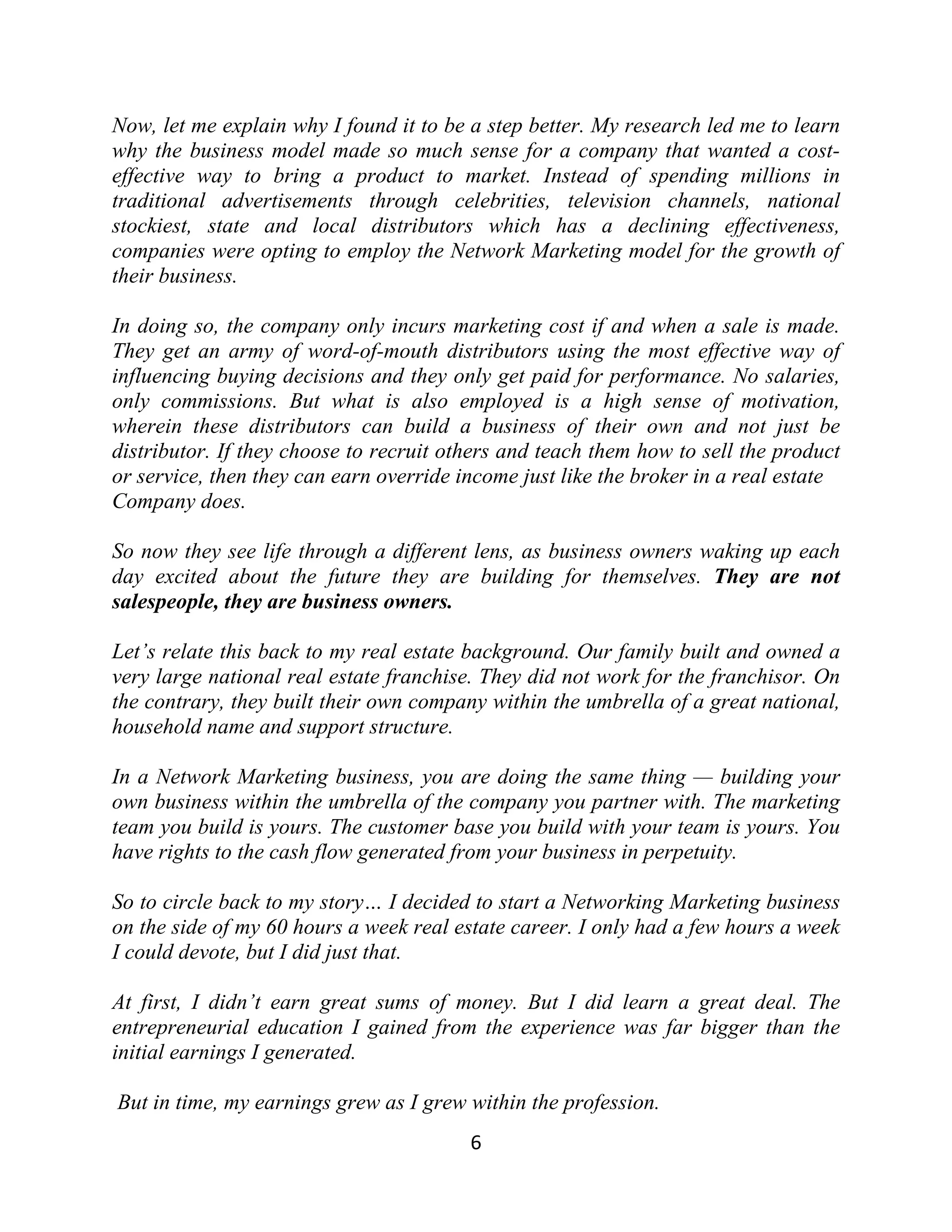 Now, let me explain why I found it to be a step better. My research led me to learn
why the business model made so much sense for a company that wanted a cost-
effective way to bring a product to market. Instead of spending millions in
traditional advertisements through celebrities, television channels, national
stockiest, state and local distributors which has a declining effectiveness,
companies were opting to employ the Network Marketing model for the growth of
their business.
In doing so, the company only incurs marketing cost if and when a sale is made.
They get an army of word-of-mouth distributors using the most effective way of
influencing buying decisions and they only get paid for performance. No salaries,
only commissions. But what is also employed is a high sense of motivation,
wherein these distributors can build a business of their own and not just be
distributor. If they choose to recruit others and teach them how to sell the product
or service, then they can earn override income just like the broker in a real estate
Company does.
So now they see life through a different lens, as business owners waking up each
day excited about the future they are building for themselves. They are not
salespeople, they are business owners.
Let’s relate this back to my real estate background. Our family built and owned a
very large national real estate franchise. They did not work for the franchisor. On
the contrary, they built their own company within the umbrella of a great national,
household name and support structure.
In a Network Marketing business, you are doing the same thing — building your
own business within the umbrella of the company you partner with. The marketing
team you build is yours. The customer base you build with your team is yours. You
have rights to the cash flow generated from your business in perpetuity.
So to circle back to my story… I decided to start a Networking Marketing business
on the side of my 60 hours a week real estate career. I only had a few hours a week
I could devote, but I did just that.
At first, I didn’t earn great sums of money. But I did learn a great deal. The
entrepreneurial education I gained from the experience was far bigger than the
initial earnings I generated.
But in time, my earnings grew as I grew within the profession.
6
 
