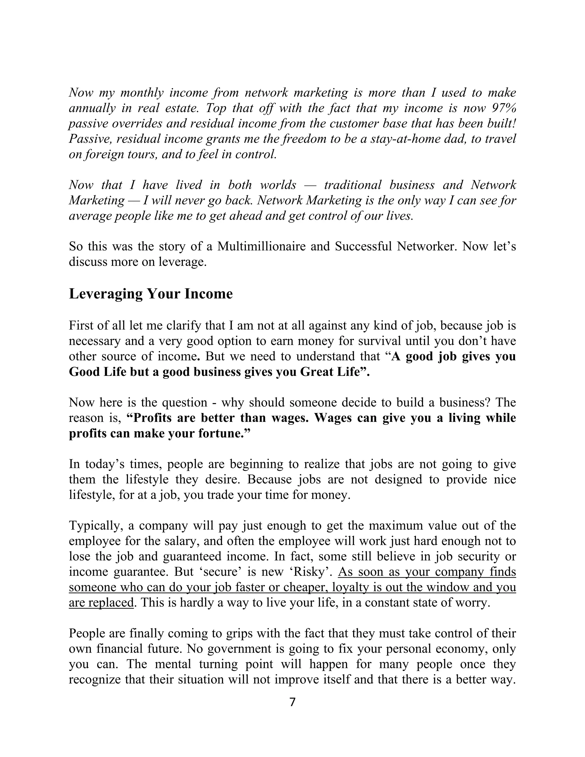 Now my monthly income from network marketing is more than I used to make
annually in real estate. Top that off with the fact that my income is now 97%
passive overrides and residual income from the customer base that has been built!
Passive, residual income grants me the freedom to be a stay-at-home dad, to travel
on foreign tours, and to feel in control.
Now that I have lived in both worlds — traditional business and Network
Marketing — I will never go back. Network Marketing is the only way I can see for
average people like me to get ahead and get control of our lives.
So this was the story of a Multimillionaire and Successful Networker. Now let’s
discuss more on leverage.
Leveraging Your Income
First of all let me clarify that I am not at all against any kind of job, because job is
necessary and a very good option to earn money for survival until you don’t have
other source of income. But we need to understand that “A good job gives you
Good Life but a good business gives you Great Life”.
Now here is the question - why should someone decide to build a business? The
reason is, “Profits are better than wages. Wages can give you a living while
profits can make your fortune.”
In today’s times, people are beginning to realize that jobs are not going to give
them the lifestyle they desire. Because jobs are not designed to provide nice
lifestyle, for at a job, you trade your time for money.
Typically, a company will pay just enough to get the maximum value out of the
employee for the salary, and often the employee will work just hard enough not to
lose the job and guaranteed income. In fact, some still believe in job security or
income guarantee. But ‘secure’ is new ‘Risky’. As soon as your company finds
someone who can do your job faster or cheaper, loyalty is out the window and you
are replaced. This is hardly a way to live your life, in a constant state of worry.
People are finally coming to grips with the fact that they must take control of their
own financial future. No government is going to fix your personal economy, only
you can. The mental turning point will happen for many people once they
recognize that their situation will not improve itself and that there is a better way.
7
 