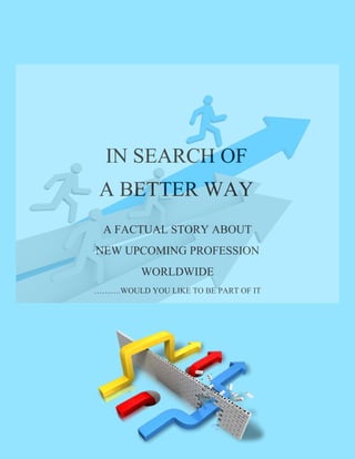 IN SEARCH OF
A BETTER WAY
A FACTUAL STORY ABOUT
NEW UPCOMING PROFESSION
WORLDWIDE
……….WOULD YOU LIKE TO BE PART OF IT
 