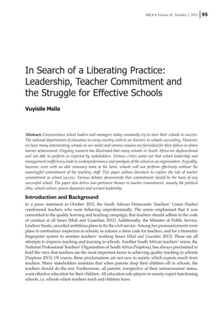 ISEA • Volume 41, Number 3, 2013 95
In Search of a Liberating Practice:
Leadership, Teacher Commitment and
the Struggle for Effective Schools
Vuyisile Msila
Abstract: Conscientious school leaders and managers today constantly try to steer their schools to success.
The national departments of education in every country wish to see learners in schools succeeding. However,
we have many deteriorating schools in our midst and various reasons are furnished for their failure to attain
learner achievement. Ongoing research has illustrated that many schools in South Africa are dysfunctional
and not able to perform as expected by stakeholders. Various critics point out that school leadership and
management inefficiency leads to underperformance and paralysis of the school as an organisation. Arguably,
however, even with an able visionary team at the helm, schools will not perform effectively without the
meaningful commitment of the teaching staff. This paper utilises literature to explore the role of teacher
commitment in school success. Various debates demonstrate that commitment should be the basis of any
successful school. The paper also delves into pertinent themes in teacher commitment, namely the political
ethic, school culture, power dynamics and servant leadership.
Introduction and Background
In a press statement in October 2012, the South African Democratic Teachers’ Union (Sadtu)
condemned teachers who were behaving unprofessionally. The union emphasised that it was
committed to the quality learning and teaching campaign; that teachers should adhere to the code
of conduct at all times (Mail and Guardian 2012). Additionally, the Minister of Public Service,
Lindiwe Sisulu, unveiled ambitious plans to fix the civil service.Among her pronouncements were
plans to reintroduce inspectors in schools, to enforce a dress code for teachers, and for a biometric
fingerprint system to monitor teachers’ working hours (Mail and Guardian 2013). These are all
attempts to improve teaching and learning in schools. Another South African teachers’ union, the
National Professional Teachers’ Organisation of South Africa (Naptosa), has always proclaimed to
hold the view that teachers are the most important factor in achieving quality teaching in schools
(Naptosa 2013). Of course, these proclamations are not new to society which expects much from
teachers. Many stakeholders maintain that when parents drop their children off in schools, the
teachers should do the rest. Furthermore, all parents, irrespective of their socioeconomic status,
want effective education for their children. All education role-players in society expect functioning
schools, i.e. schools where teachers teach and children learn.
 