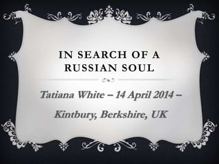 IN SEARCH OF A
RUSSIAN SOUL
Tatiana White – 14 April 2014 –
Kintbury, Berkshire, UK
 