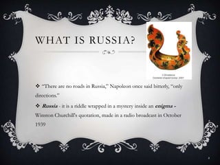 WHAT IS RUSSIA?
 “There are no roads in Russia,” Napoleon once said bitterly, “only
directions.”
 Russia - it is a riddle wrapped in a mystery inside an enigma -
Winston Churchill's quotation, made in a radio broadcast in October
1939
2
 
