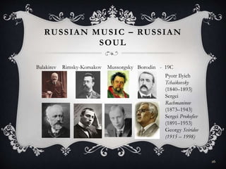 RUSSIAN MUSIC – RUSSIAN
SOUL
Balakirev Rimsky-Korsakov Mussorgsky Borodin - 19C
Pyotr Ilyich
Tchaikovsky
(1840–1893)
Sergei
Rachmaninov
(1873–1943)
Sergei Prokofiev
(1891–1953)
Georgy Sviridov
(1915 – 1998)
26
 