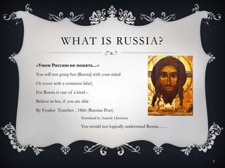 WHAT IS RUSSIA?
«Умом Россию не понять...»
You will not grasp her [Russia] with your mind
Or cover with a common label,
For Russia is one of a kind –
Believe in her, if you are able
By Fyodor Tyutchev , 1866 (Russian Poet)
Translated by Anatoly Liberman
You would not logically understand Russia……
3
 