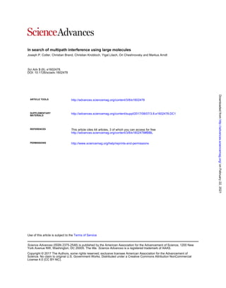 In search of multipath interference using large molecules
Joseph P. Cotter, Christian Brand, Christian Knobloch, Yigal Lilach, Ori Cheshnovsky and Markus Arndt
DOI: 10.1126/sciadv.1602478
(8), e1602478.
3
Sci Adv
ARTICLE TOOLS http://advances.sciencemag.org/content/3/8/e1602478
MATERIALS
SUPPLEMENTARY http://advances.sciencemag.org/content/suppl/2017/08/07/3.8.e1602478.DC1
REFERENCES
http://advances.sciencemag.org/content/3/8/e1602478#BIBL
This article cites 44 articles, 3 of which you can access for free
PERMISSIONS http://www.sciencemag.org/help/reprints-and-permissions
Terms of Service
Use of this article is subject to the
is a registered trademark of AAAS.
Science Advances
York Avenue NW, Washington, DC 20005. The title
(ISSN 2375-2548) is published by the American Association for the Advancement of Science, 1200 New
Science Advances
License 4.0 (CC BY-NC).
Science. No claim to original U.S. Government Works. Distributed under a Creative Commons Attribution NonCommercial
Copyright © 2017 The Authors, some rights reserved; exclusive licensee American Association for the Advancement of
on
February
22,
2021
http://advances.sciencemag.org/
Downloaded
from
 