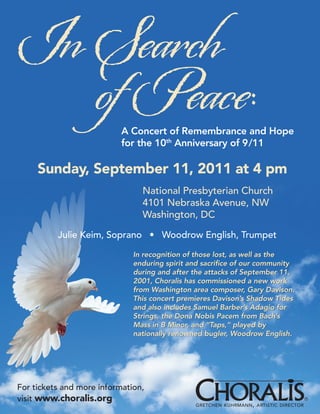 In Search
   of Peace:               A Concert of Remembrance and Hope
                           for the 10th Anniversary of 9/11

     Sunday, September 11, 2011 at 4 pm
                                National Presbyterian Church
                                4101 Nebraska Avenue, NW
                                Washington, DC

          Julie Keim, Soprano • Woodrow English, Trumpet

                              In recognition of those lost, as well as the
                              enduring spirit and sacrifice of our community
                              during and after the attacks of September 11,
                              2001, Choralis has commissioned a new work
                              from Washington area composer, Gary Davison.
                              This concert premieres Davison’s Shadow Tides
                              and also includes Samuel Barber’s Adagio for
                              Strings, the Dona Nobis Pacem from Bach’s
                              Mass in B Minor, and “Taps,” played by
                              nationally renowned bugler, Woodrow English.




For tickets and more information,
visit www.choralis.org                                                                 ®
                                               GRETCHEN KUHRMANN , ARTISTIC DIRECTOR
 