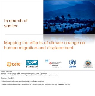 In search of
      shelter


      Mapping the effects of climate change on
      human migration and displacement

                                                                      !
                                       !




Tuesday, June 2, 2009                                                                                         1
Authors: Charles Ehrhart, CARE International Climate Change Coordinator
Koko Warner, Head of Environmental Migration, Social Vulnerability and Adaptation Section

Date: June 2nd, 2009

To download the full report, visit http://www.careclimatechange.org

To access additional reports by UN University on climate change and migration, visit http://www.ehs.unu.edu
 