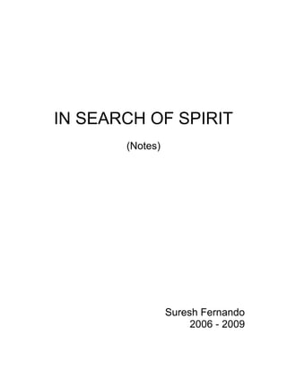IN SEARCH OF SPIRIT<br />(Notes)<br />Suresh Fernando<br />2006 - 2009<br /> TOC  quot;
1-4quot;
   My Commitment To The Way of The Warrior PAGEREF _Toc219904082  3<br />Considerations PAGEREF _Toc219904083  3<br />Objectives PAGEREF _Toc219904084  3<br />The Question Of Truth PAGEREF _Toc219904085  4<br />On Truth and Faith PAGEREF _Toc219904086  4<br />The Way Of The Warrior: a distinctive spiritual paradigm PAGEREF _Toc219904087  5<br />Concepts PAGEREF _Toc219904088  8<br />Impeccability PAGEREF _Toc219904089  8<br />No Hard Boundaries PAGEREF _Toc219904090  9<br />Artificial Reality PAGEREF _Toc219904091  10<br />Internal Dialogue PAGEREF _Toc219904092  11<br />Patience PAGEREF _Toc219904093  12<br />Alertness PAGEREF _Toc219904094  12<br />Knowledge PAGEREF _Toc219904095  12<br />Seeing PAGEREF _Toc219904096  13<br />Power PAGEREF _Toc219904097  14<br />Personal Power PAGEREF _Toc219904098  15<br />Power: Exchange Of Energy PAGEREF _Toc219904099  16<br />Power Versus Control PAGEREF _Toc219904100  16<br />Power versus Dominance PAGEREF _Toc219904101  17<br />The Worthy Adversary PAGEREF _Toc219904102  17<br />No Fear/No Ambition PAGEREF _Toc219904103  17<br />The Last Battle PAGEREF _Toc219904104  17<br />Struggle PAGEREF _Toc219904105  18<br />Emotions As Indulgence PAGEREF _Toc219904106  18<br />Responsibility PAGEREF _Toc219904107  19<br />Love PAGEREF _Toc219904108  20<br />Warrior Spirit PAGEREF _Toc219904109  21<br />Compassion PAGEREF _Toc219904110  23<br />Fear PAGEREF _Toc219904111  23<br />Intellectual Authenticity PAGEREF _Toc219904112  24<br />Patience PAGEREF _Toc219904113  24<br />Physical Energy PAGEREF _Toc219904114  24<br />Lack Of Self Importance PAGEREF _Toc219904115  24<br />Death PAGEREF _Toc219904116  25<br />Action PAGEREF _Toc219904117  25<br />The Path PAGEREF _Toc219904118  26<br />The Breaking Point PAGEREF _Toc219904119  26<br />Well Being PAGEREF _Toc219904120  27<br />Discipline PAGEREF _Toc219904121  27<br />Control/Abandon PAGEREF _Toc219904122  28<br />Doing/Not Doing PAGEREF _Toc219904123  28<br />Hunting PAGEREF _Toc219904124  30<br />Stalking PAGEREF _Toc219904125  30<br />Inaccessibility PAGEREF _Toc219904126  30<br />The Nagual PAGEREF _Toc219904127  31<br />Unbending Intent PAGEREF _Toc219904128  32<br />Truth PAGEREF _Toc219904129  32<br />Knowledge PAGEREF _Toc219904130  32<br />Challenge PAGEREF _Toc219904131  32<br />Stopping The World PAGEREF _Toc219904132  33<br />Dreams PAGEREF _Toc219904133  33<br />Erasing Personal History/Eliminating Self PAGEREF _Toc219904134  34<br />Energy PAGEREF _Toc219904135  34<br />The Earth/World PAGEREF _Toc219904136  34<br />Practical Applications Of The Way Of The Warrior In Everyday Life PAGEREF _Toc219904137  35<br />Take Action PAGEREF _Toc219904138  35<br />Invest In Yourself PAGEREF _Toc219904139  35<br />Discipline/Habits PAGEREF _Toc219904140  35<br />Getting Closer To Earth PAGEREF _Toc219904141  35<br />Physical Health PAGEREF _Toc219904142  36<br />Places Of Power PAGEREF _Toc219904143  36<br />Long Walks PAGEREF _Toc219904144  36<br />Pushing Your Boundaries/Combating Fear PAGEREF _Toc219904145  37<br />Expecting More From Oneself PAGEREF _Toc219904146  37<br />Evidence Of Impeccability: Actions and Processes PAGEREF _Toc219904147  38<br />Evidence Of Everyday Life: States Of Consciousness PAGEREF _Toc219904148  39<br />Evidence Of Everyday Life: Actions and Processes PAGEREF _Toc219904149  39<br />Becoming PAGEREF _Toc219904150  39<br />Being PAGEREF _Toc219904151  39<br />The Deification Of Man PAGEREF _Toc219904152  39<br />Love and Energy PAGEREF _Toc219904153  41<br />Energy And Happiness PAGEREF _Toc219904154  41<br />Balanced Energy and Happiness PAGEREF _Toc219904155  42<br />The Ability To Love PAGEREF _Toc219904156  42<br />The Importance Of Immediacy PAGEREF _Toc219904157  43<br />Religion Versus a Connection With Spirit PAGEREF _Toc219904158  44<br />Identity And Spirit PAGEREF _Toc219904159  44<br />The “Emotion” Trap PAGEREF _Toc219904160  45<br />Loneliness and Faith PAGEREF _Toc219904161  46<br />Accessing the Energy of Spirit PAGEREF _Toc219904162  47<br />Thoughts on the Uniqueness of the Warrior PAGEREF _Toc219904163  50<br />My Commitment To The Way of The Warrior<br />Coming to terms with the notion of spirituality has always been a challenge for me. That one must be spiritual, in some sense, seems apparent. It is those that have a spiritual essence that actually seem happy, whatever that might mean.<br />Yet, what it is to be spiritual continues to escape me. That I should be something for which there is an existing community seems not to be the solution. If it were the solution that would be easiest. I cannot, however, defer to the thoughts of another on how I must live my life. I am too skeptical about the vagaries of human nature.<br />That said I have read much about spirituality and have been presented with different ways to live ones life, different ways to assign priorities and so on. Through my investigations in conjunction with constant self examination, I have come to the realization that if I espouse any wisdom tradition, it is the Way of the Warrior!<br />There is something about this tradition that speaks to me. <br />If feel that there is something essential about me that makes me a warrior, yet I feel that I have not come close to realizing my role in the world as a warrior. I am far too consumed by fear, uncertainty and doubt to actually be a warrior. The essence exists as potential, but has yet to be released. That energy within that give rise to this self concept is present within me, but thus far I have been losing the battle within, therefore am not expressing myself in the world as a warrior.<br />The time is now for me to except that this is the paradigm that I must live within, and if it is necessary that I develop the paradigm then so be it.<br />My commitment to the world, however, is not to share this paradigm as my own until I feel that I have achieved some of what I am striving for.<br />Until I feel as though I am a warrior, it is not becoming of me to present myself to the world as a warrior!<br />Spiritual Paradigms<br />God/Higher Power/Spirit…<br />Elimination of Self/Ego<br />The following essay is not, by any means, meant to be a thorough analysis of various spiritual traditions. It is only one mans attempt to make sense of his own path towards Spirit. That said, as one walks the path and examines, if only in a cursory way, what some of the core themes presented in the teachings of our great spiritual leaders, it becomes clear that there are certain themes that recur. The recurrence of themes must be carefully examined for the following reasons:<br />The Question Of Truth<br />We have trouble arriving at definitive truths that all of us can agree on since the basis of spirituality Transcends experience. The subject matter that is being examined by those that inquire into spiritual matters is by definition not something for which it is easy to derive concrete conclusions. We are searching, for God, Spirit, or some other abstract reality that will provide us with a coherent set of principles and a basis to guide our actions. Thus, the subject matter is something that transcends the bounds of experience.<br />On Truth and Faith<br />If we accept that there are difficulties with any definitive basis for truth within the context of spiritual discussions, then we cannot ignore the obvious question: what is the basis for having faith in a particular paradigm? What is the rationale for considering Christianity to be more worthy than Islam; Mormonism to be more worthy than Judaism etc.? In posing this question, we must be objective. We must, for the moment, suspend our own spiritual orientation and acknowledge the fact that we have faith in what we believe, you have faith in what you believe and they have faith in what they believe. Thus, all we have is faith. To the extent that this is true, the interesting question is:<br />To what do we attribute faith?<br />If we accept that the question of spirituality is the question as to the origin of faith, then we can begin an examination of this question by examining the range of spiritual domains with a view to determining whether or not our examination will reveal something to us. In other words, we must conduct a pseudo scientific enquiry. We must examine Christianity, Islam, Judaism etc, and see if we can identify common patterns. Therefore, we must ask:<br />Does spirituality have an identifiable structure?<br />If we conduct this examination, we will conclude the following:<br />Spirit expresses itself similarly to all of us<br />Spirit becomes anthropomorphized<br />Elimination of Self/Ego<br />Faith<br />Ritual<br />Symbols<br />Discipline<br />Asceticism/renunciation<br />Our examination of the Structure of Spirituality has revealed that the spiritual practices of those around the world have certain similarities. Thus, we are at the very least faced with the question as to how we can understand the similarities between spiritual practices. Why does spirituality have a structure?<br />In answering this question, we are thus presented with the following possibilities:<br />The Path to Spirit is Exclusively Given: Spirituality is an expression of Spirit such that a specific embodiment of Spirit is the correct one. Thus, we suggest that it is metaphysically possible that the Christians are right or that the Muslims are right etc. The implication of this is that if a particular spiritual orientation is correct, it is at the expense of the other orientations. <br />The Path to Spirit is Inclusively Given: Spirituality is an expression of Spirit such that no specific embodiment of Spirit is the correct one.<br />The Way Of The Warrior: a distinctive spiritual paradigm<br />One facet of the Way of the Warrior that is compelling is the fact that it is a tradition that has not been forced upon the world. In fact, those that were born outside the tradition, but have had the privilege to have been exposed to the tradition have had to actively seek it out. A concerted effort has had to be made in order to evolve the relationships that were necessary to learn the practices and the ideology that defines this path.<br />This is in stark contrast to most “mainstream” religions which seek to convert others and to spread the word. This contrast with more popular religions is further emphasized by the fact that these traditions are in many ways, steeped in mystery and secrecy. <br />It is not the purpose of this paper to enter into an anthropological exercise, the object of which is to try to establish with any certainty why this is the case, only to observe that it is the case. If we can hazard a guess, however, we would make the contention that these traditions are those espoused by indigenous populations in North and South America – areas that have been conquered by the white man. Therefore, it may be the case that it is force of necessity that has caused the traditions to be veiled in secrecy.<br />Reflections On The Way Of The Warrior<br />The following are a series of quotations from the various works of Carlos Castaneda as well as other writers within the Toltec Warrior tradition. They will be presented in no particular order, and with no reference to the specific texts from which they have been cited.<br />The objective is to give the reader the ability to apprehend the psychological state of the warrior through the presentation of a range of ideas and imagery from various angles. As with all complex conceptual frameworks, it is not possible to precisely elucidate what it is to be a warrior. All that is possible is to provide the reader with sufficient impetus to assist them in determining what it means to them.<br />Each quotation will be accompanied by commentary, the objective of which is to provide an enhanced perspective, as well as to assist the reader in bringing the various concepts together into a coherent whole.<br />A Warrior knows that survival in the face of continual struggle requires strength! It is the active objective of the warrior to continually make himself stronger and better able to face the struggles with which he will be presented.<br /> <br />Concepts<br />Impeccability<br /> “He then checked my carrying net to see if the food gourds and my writing pads were secured and in a soft voice said that a warrior always made sure that everything was in proper order, not because he believed that he was going to survive the ordeal that he was about to undertake, but because that was part of his impeccable behaviour.”<br />“A warrior is impeccable when he trusts his personal power regardless of whether it is small or enormous.”<br />One of the central concepts on the Path Of The Warrior is the notion of impeccability. If we look in the dictionary we see that this means “without fault” or faultless. It can also mean “without sin”, but not as defined in Christian tradition. In the Way Of The Warrior, there is no discussion of right or wrong in a strictly moral sense. There exists no notion of “thou shalt not…” All actions are a possibility, and are acceptable as long as they are conducted with Impeccability.<br />For a spiritual paradigm to speak to us, it is important that we be able to demystify concepts, and to transform them from the realm of the conceptual to a form in which they provide us with guidance from moment to moment. In many ways, the concept of impeccability is so important with the Warrior tradition that it is akin to a concept of morality within an alternate tradition. To be Impeccable as a Warrior is as important as being a Good Christian.<br />If this is so, it is important to closely examine what it is to be impeccable. The warrior tradition is different from mainstream spiritual traditions in that it does not claim that any form of behaviour is wrong! Please think about this for a moment. Nowhere within this tradition does it say, “Thou shalt not kill!” The implication is that there are certain circumstances in which a warrior may be forced to kill. The beauty of this is that we are not faced with the obvious disconnect that other traditions are faced with, as it is clear that there are certain circumstances in which it is not only acceptable to kill, it may in fact be laudable. <br />The Warrior tradition does not define a moral framework, it defines a relationship with spirit that gives us behavioural guidelines that will assist us in our efforts to survive in this world harmoniously with others, we well as with the Earth itself.<br />Therefore, to be Impeccable, is no more than to act as a Warrior should: To act as a Warrior should is not something that can be clearly defined distinct from your consciousness of the world. It cannot be postulated for you. <br />Impeccability can also be understood as the wise utilization of energy. One of the things that is extremely clear to a warrior is that we must be careful with our energy. We must be diligent in accumulating it, and frugal in its utilization. Therefore, impeccability carries with it the obligation to be accurate and precise in our intent and actions.<br />To be impeccable is to be pure in our intentions. This is so since the warrior comes to understand the nature of the connection between energy and the purity of intention.<br />To be impeccable is to be precise in the determination of the relation between our intentions and our actions. The warrior wastes not.<br />To be impeccable is to be aware and attuned to the moment, for without this ability all else is impossible.<br />Clearly, in order to be impeccable, we must also therefore, observe keenly and think strategically, for, if not, we will not have the necessary comprehension of our circumstances, nor the wisdom with which to act.<br />You will need to define Impeccability for yourself, and then work towards walking an Impeccable Path as a Warrior!<br />No Hard Boundaries<br />What has been alluded to above, and what is most compelling about the Warrior tradition is that there are no hard boundaries. It is never stated that one should always do this, or should never do that. This orientation is distinct from most mainstream spiritual paradigms, which define strict rules for behaviour – apparently handed down from “God”.<br />If skepticism of religion and spirituality is a condition of modernity, we must ask why? Why is it that religion does not hold the same kind of sway that it did in the past, and why does it not seem to address the issues that characterize our times? Simple questions that we must ask are:<br />Why is it that, historically, there has been so much oppression, murder, violence and pain in the name of spirituality?<br />Why is it that, even today, spiritual premises are utilized as the basis for armed conflict, terrorism and the imposition of our will on others?<br />Why do so many of our youth feel disconnected from any meaningful spiritual framework?<br />The simple answer to these questions is that many mainstream spiritual traditions have lost their credibility. Modernity can be, in part, characterized by an increased awareness of activity that is distanced from oneself. This is facilitated by television and other forms of media that allow us access to information relating to other cultures and what is happening elsewhere in the world. This free flow and access to information makes it much more difficult to prevent alternative ideologies to present themselves. This in turn leads to skepticism. This general state of skepticism leads one to be more skeptical that they should behave in such and such a way because they are being told to.<br />Modernity has created a healthy skepticism for spiritual frameworks because the inconsistencies in these frameworks have been revealed. Whether it be the sexual abuse of children by Roman Catholic priests, or the murder of thousands of innocents in the name of Jihad, there is a collective sense amongst the rational majority that this is not God’s work.<br />Ultimately, skepticism flows from “hard boundaries” – a clear definition of what is right and wrong or what should/should not be done. When we are told what to do, we may accept this, but we will think long and hard as to why we should do this. If we see that those who are telling us to do these things are not acting in accordance with the fundamental principles that they themselves espouse, we naturally question the entire edifice that they have helped to construct.<br />It becomes apparent that the paradigm is simply a mechanism for garnering and maintaining power. There is nothing spiritual about this.<br />We are all seeking divine guidance, the Warrior’s path is simple in that all it really postulates is that we are born, we are all connected to the Earth and to each other and we will die. The key is to learn how to survive. In order to survive we must be Impeccable.<br />Impeccability gives the Warrior the greatest possible opportunity to live a long, peaceful, productive and prosperous life!<br />Artificial Reality<br />Since a Warrior is aware of the fact that his state of perception is not something that is absolute in any sense, he is also aware that this state of perception must be created and reinforced by some mechanism in his mind. With some thought it becomes apparent that what is responsible for preventing him from becoming an Impeccable Warrior is his own mind! In fact there is nothing, or no one else to blame. What is to blame is the sum total of ones perceptions about the world and oneself that form the construct that we call our Self. <br />The Self has evolved over the course of our lives, commencing on the day that we were born. Since that day, we have received messages from our family, our friends, our teachers, the media etc., all telling us what the world is. This set of perceptions becomes hardened over time and a sense of certainty envelopes our perceptions of things. As we grow and start to think, we believe certain things and we attribute something absolute to the things that we believe. We think that we know what is true. If we are wise, we may concede that we believe to be true is only true for us. However, little do we know that this, also has no real meaning.<br />In order to better understand this idea, lets do a little thought experiment. Think of a chair in your house. If I were to come to your house, and we were to both stand in front of your chair and look closely at it, what would we see? We may see a wooden object with four legs, a flat surface supported by these four legs, a wooden back with some plastic attached to it etc. Clearly we would see something. However, since you and I are standing in different places in your kitchen, we would not see precisely the same thing. If there were some magic machine that could actually capture precisely what I saw, it is highly unlikely that it would be precisely the same as what you saw. Therefore, our personal lens in some way filters the chair. There may be something essentially similar about what we both saw, but there is also something essentially dissimilar. There is no sense in which cognition is not partly a subjective experience. The above example is very simplistic, but serves to illustrate the general point. Imagine the complexity of trying to characterize perceptual differences that coworkers in the same company have. In these situations, the variables are infinite, and encompass not only spatial issues (the look of the office for example), but also all of the relationships within the office, group dynamics etc. This complex web of relationships is what characterizes much of what we are situated within as human beings, and therefore it is clear that we see things differently.<br />If we can accept that we see things differently, however that may be defined, we must ask ourselves how real the things are that we see.<br />What would it mean for these things that we see to be real? Would they somehow be attributed to God? Would our perspective somehow be more absolute than others? Do we have access to some truth that others do not? If so, how fortunate!<br />There is nothing real about anything! What we see is simply our own construct, and therefore we have the ability to see things differently.<br />The challenge for the Warrior is to see things in a manner that enables him to be Impeccable.<br />Internal Dialogue<br />Our internal dialogue enables the maintenance of our artificial reality. What we continually say to ourselves serves to define who we are and what we think about. A warrior must act with an awareness that ones thoughts serve to construct ones self perception and the totality of ones reality. These thoughts, however, are not arbitrary nor are they completely beyond ones control. We can act in relation to ourselves in a manner that serves to moderate and define our own thoughts.<br />This is the purpose of meditation – to establish a level of consciousness of ourselves in relation to our own thoughts.<br />Patience<br />Patience is a hallmark of a true warrior.<br />It is not the arbitrary passing of time. Patience must not be confused with lethargy.<br />It is the consciousness of the temporal nature of life – that life unfolds organically and that everything that must develop requires time to develop.<br />It is the consciousness that there is no requirement to escape the present. The moment with which one is present is the moment that one has been blessed with. Be present in this moment and make the most of it.<br />Alertness<br />A warrior must, at all times, be alert and aware of his surroundings. This carries with it the implicit assumption that the warrior’s judgment cannot be clouded. Therefore, the warrior does not indulge in excessive levels of intoxication – not because this is immoral, but because one cannot act as a Warrior would without precise, awareness and the ability to act in a controlled manner in response to ones awareness.<br />Knowledge<br />“A man of knowledge is one who has followed truthfully the hardships of learning… A man who has, without rushing or faltering, gone as far as he can in unraveling the secrets of personal power.”<br />“Any warrior could become a man of knowledge… a warrior is an impeccable hunter that hunts power. If he succeeds in his hunting he can be a man of knowledge.”<br />The ultimate objective of the Way Of The Warrior is to become Man Of Knowledge. One becomes a Man of Knowledge when one has mastered the elements of Personal Power. In the Warrior tradition, accessing knowledge occurs when one has mastered personal power because it is understood that power is an elemental structure of the universe that one must work towards accessing. Power is not simply something that one evolves. It is not merely a description of a state of action or activity that will give one the capacity to impact ones world (although by default this is what happens); power is external to oneself and is synonymous with Spirit. Power exists at the edge of Spirit and is directly accessible. The Path of Impeccability will allow us this access. Therefore, once we have been fortunate enough to witness power directly, we have also learned… <br />Knowledge and Power are inseparable in the sense that we cannot see power without having learned something; without having accessed knowledge in some way.<br />Essential in the Way Of the Warrior is that Power is as elemental as God is in other traditions. Power is no less real than God. It is when we see this, that we are transformed.<br />That we hunt for power is the acknowledgement that we must be conscious of the ways of accessing our own personal power. This can be through the mitigation of patterns of behaviour that are detrimental, or the cultivation of patterns of behaviour that will benefit us. In either case we must observe that which needs to be done to make ourselves stronger and take the steps that are necessary in this direction.<br />Seeing<br />“Seeing, of course, is the final accomplishment of the man of knowledge, and seeing is attained only when one has stopped the world through the techniques of not-doing.”<br />As in other spiritual traditions, the final accomplishment of the Warrior is to “see things are they truly are”. <br />The path to seeing involves not-doing, in the sense that what we currently do, distracts us from what we should be seeing. This notion is based upon the idea that our artificial reality is a construct that distracts from seeing. Since this construct has evolved as a result of what we have been doing, the only way to reverse the construct is to not-do. Therefore, not-doing becomes part of the path to seeing.<br />This idea is consistent with the theme of renunciation or asceticism as espoused in other spiritual traditions. The idea is that we are distracted by the material world which provides us with indulgences and causes our consciousness to deviate from a higher level of awareness. It is not surprising that all spiritual traditions teach us that we must reduce our requirements to that which is most essential in order for us to see what we must see. <br />Not-doing is the articulation of this in the Path Of The Warrior.<br />Power<br />The idea of power is a central construct in the philosophy of the warrior. For the warrior, all relationships and interactions are characterized by a power dynamic. This is a tricky topic and must be examined closely and understood clearly. There will be a natural resistance amongst readers to the above contention due to the pejorative connotations associated with the notion of power. Power, unfortunately, is typically abused.<br />To say that the primary construct of the world is defined by power relationships is only to say that there is some form of imbalanced duality that provides one element in the duality the ability to exert a greater level of influence over the other. The evidence of this is right before our eyes in the relationships of our friends, family, in the workplace etc. Furthermore, we all know that some people have more power than others, some institutions have more power than others, some animals have more power than others etc. This duality exists.<br />Power is an inherent structure of reality, and is purely an active capacity. It does not carry within its concept the necessity to act or to utilize power in any way.<br />“Power is something a warrior deals with… At first it’s an incredible, far fetched affair; it is hard even to think about it. This is what’s happening to you now. Then power becomes a serious matter; one may not have it, or one may not even fully realize that it exists, yet one knows that something is there, something which was not noticeable before. Next power is manifested as something uncontrollable that comes to oneself. It is not possible for me to say how it comes or what it really is. It is nothing and yet it makes marvels appear before your very eyes. And finally power is something in oneself, something that controls one’s acts and yet obeys one’s command.”<br />A central theme in the Way Of The Warrior is that Power is distinct from oneself. It is something real and tangible that manifests itself in the world. It is inextricably linked to everything and defined all relationships. It has a life of its own that can manifest itself in the form of spirits or other life forms. It is alive… As a warrior, it will be revealed to us if we are patient and impeccable!<br />“A warrior never turns his back to power without atoning for the favors received.”<br />“Power has the peculiarity of being unnoticeable when it is being stored.”<br />From a practical perspective, the idea here is that we gain personal power as we become increasingly inwardly directed and less subjected to the activities and influence of others. To the extent to which we have traditionally perceived power, our quest for it, we see no change in our lives. We do not think that we are becoming stronger in any way. We are simply focused on becoming an impeccable warrior. Lo and behold, one day we will realize that we have become personally more powerful!<br />Personal Power<br />Given the above, it is not surprising that one of the primary objectives of the Warriors Path is the quest for personal power. As outlined in the work of Castaneda this personal power is very real in the sense that as the warrior gains strength, his ability to carry out extraordinary feats and to transform his environment in superhuman ways increases. As he gains power, he can do more.<br />“A hunter of power entraps it and then stores it away as his personal finding. Thus personal power grows, and you may have the case of a warrior who has so much personal power that he becomes a man of knowledge.”<br />The ultimate objective along the Warrior’s path is to become a man of Knowledge. This is the culmination that is the end result of the accumulation of personal power. As is subtly revealed in the above quote, personal power is accumulated through impeccable behaviour. If we behave impeccably, we gain power. To not behave impeccably is to waste energy unnecessarily, and to therefore deplete our stores of personal power.<br />“If you store power your body can perform unbelievable feats. On the other hand, if you dissipate power you’ll be a fat old man in no time at all.”<br />The works lf Castaneda and the others do no explicitly state that it is necessary to actively focus on our physical being. We are not told, for example, to exercise regularly, although this is logically a positive activity. What is encouraged is the taking of long walks, as this becomes a mechanism to practice Stopping The World through the means of quelling our Internal Dialogue.<br />What is continually alluded to, however, is the fact that the accumulation of personal power does have implications for ones physical body, We are all energy, and therefore, if our fields of energy are dissipated, this impacts our physical form as well. <br />“Everything a man does hinges on his personal power… Therefore, for one who doesn’t have any, the deeds of a powerful man are incredible. It takes power to even conceive what power is.”<br />“A warrior buries himself to find power, not to weep with self pity.”<br />There are times in the life of a Warrior where it is necessary to retreat and to restore himself. In modern parlance we may even call it “recharging ones batteries!” During those periods, when ones energy does not seem as it should be, the Warrior does not indulge in self pity. He is aware of the fact that some battles take their toll. In some cases, battles are even lost. What is important is that he continually participates in the War! Sometimes retreating to a bunker is necessary for survival!<br />At all times, even in times of reduced energy and retreat, the Warrior must maintain his impeccability – he must maintain his wakefulness, his attentiveness and must utilize his energy wisely.<br />Power: Exchange Of Energy<br />There is a flow of energy in all interactions. The constituent parts of this flow of energy can include the Warrior, Spirit and any other participants in the interaction. The warrior can access the energy of Spirit, Therefore, for our purposes; the energy equation is not a zero sum game. The proper interactions with others can create energy, or at the very least we are provided with the ability to access the energy provided by Spirit. <br />We have all experienced situation, either alone, or with others where we were uplifted! Similarly, we have also experienced situations that are draining. The goal must be to direct ones actions with the mind of a Warrior, in a manner that results in the creation of Energy<br />Power Versus Control<br />When the warrior seeks power he is not seeking the ability to control others; he is seeking the ability to be Impeccable at all times. The warrior seeks power over himself, as that is the foundation for personal power. It is not possible to act with power without impacting the actions of others, but the focus is not on impacting the perceptions or actions of others, but on ensuring that the Warrior has given himself fully in the situation.<br />As a Warrior we know our capacity, we are attuned to our strengths and our gifts. We know the circumstances in which we can most effectively impact a situation. It is our duty to act as a warrior with a view to a full expression of ourselves in the moment. As impeccable warriors, we must do all that we can in each moment, as well as a little bit more. That is the Way of the Warrior. As a result, we must fight and face the challenge. Our object of our fighting is not to hurt others, nor is it to heal others – necessarily. We are fighting because that is what the moment requires. Our fighting is an act that is defined by the requirements of Spirit and the Infinite Possibility Of The Moment.<br />The most obvious example of the role of an athlete in a contest. The athlete does not attempt to destroy the opponent, the athlete simply expresses his power to the best of his ability within the domain in which they are operating. His actions are directed towards a specific goal, and there are others that will be impacted by his actions. His actions, however, are not designed specifically with a view to their impact on the other – the other is simply a participant on his path.<br />The Warrior therefore does not aim to control others in any way. Others are free to walk with the warrior, be our adversary or be a non-participant. Any option is acceptable.<br />The Warrior simply reveals himself to the best of his ability with absolute force and clarity. <br />Power versus Dominance<br />The Worthy Adversary<br />It is inherent in any interaction that there be opposing forces.<br />No Fear/No Ambition<br />One of the central themes in the Way Of The Warrior is the idea that we must walk a path that is devoid of Fear and Ambition. In fact, fear is the primary enemy of the warrior. If one does not conquer fear, one has no hope of ever walking the Warriors Path. This is something that all of us can relate to, and is a theme that is discussed at length in the modern day Personal Growth and Self Empowerment literature. We likely all agree that in order to effectively move forward with our lives, it is necessary to walk a path without fear.<br />The question of ambition is a more complex one, as it would appear at first glance that the quest for knowledge and power (which are central goals on the Warriors Path), reflect ones ambition. However, this is not the case as power is not synonymous with ambition. Ambition is the desire to elevate oneself over others. One is ambitious to the extent that one believes that one is superior, or has the capacity to be superior to others. Power, on the other hand, is simply a transformatory capacity, within which there are no implicit value judgments. To be ambitious implies an effort to differentiate yourself from others.<br />The Last Battle <br />“Acts have power… Especially when the person acting knows that those acts are his last battle. There is a strange consuming happiness in acting with the full knowledge that whatever one is doing may very well be one’s last act on earth. I recommend that you reconsider your life and bring your acts into that light.”<br />“Let each of your acts be your last battle on earth. Only under those conditions will your acts have their rightful power. Otherwise they will be, for as long as you live, the acts of a timid man.”<br />A warrior is fully alive during every moment of his life. He wastes no time whatsoever. The warrior takes nothing for granted and is grateful for this moment of life since he knows with certainty that he could very well be dead momentarily. With this knowledge, the warrior approaches each moment with an awakened mind, an alert spirit and on the tip of his toes! The warrior is always ready to act with power and without fear. <br />The Warrior asks; If this is my last opportunity to act, how would I act?<br />Struggle<br />“Our death is waiting and this very act we’re performing now may well be our last battle on earth… I call it a battle because it is a struggle. Most people move from act to act without any struggle or thought. A hunter, on the contrary, assesses every act; and since he has an intimate knowledge of his death, he proceeds judiciously, as if every act were his last battle. Only a fool would fail to notice the advantage a hunter has over his fellow men. A hunter gives his last battle its due respect. It’s only natural that his last act on earth should be the best of himself.”<br />As Warriors, we accept the fact that we are faced with continual struggle. We struggle with ourselves, with others, with our perception of ourselves, our perception of others. In short everything that we do and everything that we think about involves some underlying tension; a push/pull duality that defines the interaction.<br />As Warriors we accept this struggle with no judgment. We do not feel frustration, anger, or pain. We do not revel in the fact that we feel that we are better able to cope with struggle. We do not feel good about ourselves because we feel that we may be stronger; nor do we feel sad about the fact that we may be weaker.<br />We simply accept the reality that this is what we are faced with.<br />As Warriors we face each moment looking alertly straight ahead!<br />Emotions As Indulgence<br />“… loneliness is inadmissible in a warrior. He said that warrior-travelers can count on one being on which they can focus all their love, all their care: this marvelous earth.”<br />The warrior sees all emotions as a form of personal indulgence; a reinforcement of himself and his importance, as pain, suffering, ecstasy, happiness… are feelings based upon some reference expectation in relation to the outside world. It is not possible to feel sad without feeling that the world has not granted us what we deserve. It is not possible to feel happy without feeling thankful that we have been granted something that we may or may not deserve. In either scenario there is an implicit assumption that things should have been a particular way. We are grateful when things go our way, but are unhappy when they do not. <br />The Warrior does not see things this way. Things simply are as they are. They are not intrinsically good or bad, they are simply the result of the interaction between our spirit/energy and Spirit. They are the result (or lack thereof) of our impeccability.<br />How dare we think that things should be any different for us – are we so important?<br />For us to indulge ourselves by forming a perspective that things should be a certain way for us; that our lot in life should be any different is the beginning of the end, and is not a perspective that a Warrior can afford to tolerate.<br />The Warrior approaches each moment as a challenge and that is all there is to it!<br />“… like any man I deserved everything that was a man’s lot – joy, pain, sadness and struggle – and that the nature of one’s acts was unimportant as long as one acted as a warrior.”<br />“No matter how much you like to feel sorry for yourself, you have to change that… It doesn’t jibe with the life of a warrior.”<br />A warrior focuses on survival. Survival requires strength, and self-pity is unbecoming. Furthermore, why are we so important that we should think that Spirit is conspiring against us to present us with a bad lot?<br />Responsibility<br />“The hardest thing in the world is to assume the mood of a warrior… It is of no use to be sad and complain and feel justified in doing so, believing that someone is always doing something to us. Nobody is doing anything to anybody, much less to a warrior.<br />The idea that we must come to terms with the irrelevance of our emotions is something that the average man will meet with resistance. This is an orientation that is counter intuitive to everything that we have been taught. It is part of our Artificial Reality; that we should feel a certain way in certain situations. <br />An average man allows others to do things to him. He is subject to their whim, and to this extent is at the mercy of others. A warrior only willfully follows and assumes full responsibility for the results of his actions.<br />A warrior assumes full responsibility at all times for everything that has ever happened in his life. No one else is to blame. A warrior is a conscious decision maker and is aware of the consciousness of his decisions.<br />Therefore, a Warrior cannot ever be angry at another for acting upon him in some way. This has no meaning whatsoever.<br />“All of us, whether or not we are warriors, have a cubic centimeter of chance that pops out in front of our eyes from time to time. The difference between an average man and a warrior is that the warrior is aware of this, and one of his tasks is to be alert, deliberately waiting, so that when his cubic centimeter pops out he has the speed, the necessary prowess to pick it up.”<br />The Warrior pays attention and waits patiently. He trains his body and his mind so as to be able to identify and seize opportunities as they may present themselves. He understands, however, that these circumstances of chance are completely beyond his control, and will only be accessible if he has fine-tuned his craft, and is truly impeccable!<br />The Warrior is not so foolish as to chase potentially idle dreams, or to have expectations other than to live in a state of readiness. It is this state that gives him the most pleasure!<br />Love<br />“… we must have something we could die for before we could think that we have something to live for.”<br />Need there anything further that needs to be said about love? For the warrior, there is no option but to place oneself in harms way for those that one loves or for that which one loves. In fact the true essence of the spirit of the warrior is only truly revealed in this moment when a decisive choice is made to place ones own life at risk. For the warrior, the question of, do I love her?, is answered by the obvious next question; would I die for her?<br />This is not some impractically heroic principle that is designed to reflect a Warrior’s disdain for death. On the contrary, the Warrior relishes life and the opportunity to be a warrior from moment to moment! There is nothing appealing about death. However, a Warrior knows that if one is not willing to die for the ones that one loves, then one is not a warrior. This is an affront to oneself!<br />In the moment that the warrior makes that choice, his Warrior spirit is revealed in its most essential form!<br />Warrior Spirit<br /> “The humbleness of a warrior is not the humbleness of the beggar. The warrior lowers his head to no one, but at the same time, he doesn’t permit anyone to lower his head to him. The beggar, on the other hand, falls to his knees at the drop of a hat and scrapes the floor for anyone he deems to be higher; but at the same time, he demands that someone lower than him scrape the floor for him.”<br />The warrior looks every man in the eye, and treats everyone as equal since he knows that we are faced with the same struggle. A warrior does not look up to anyone nor does he look down upon anyone. He consciously levels the playing field at all times. He does this for many reasons, including the fact that to look up or down to others, is to attribute some status or position to others. This is not something that should be done since the only thing that matters is ones own impeccability and personal power. It does not tactically make sense to attribute power to others, nor does it makes sense to attribute lack of power to others, as this makes it more difficult for Warriors to act freely and without impediment. If we have preconceived notions of others, we do not act with immediacy within the context of the imperative of each particular moment. We may be stifled by our awe of others, or we may be bored by some sense of inferiority we may attribute to them. Both positions are dangerous!<br />Furthermore, a Warrior as wise enough to know that whatever he is thinking at that moment about the other is merely his own prescription anyway, and has nothing to do with the Truth (whatever that might be). He knows that his attribution of power (or lack thereof) to the other in that moment is not founded in anything absolute. <br />Therefore, he is left with no option but to simply act with presence, alertness, compassion and an open heart!<br />“… the backbone of a warrior-traveler is humbleness and efficiency, acting without expecting anything and withstanding anything that lies ahead of him.”<br />To expect the future to unfold in a predetermined way is dangerous, as it creates the conditions necessary for failure, and causes us to take ourselves too seriously. How can we truly expect Spirit to take us so seriously that it would place our wishes ahead of others’? Are we so foolish as to expect particular outcomes? Do we not know that life, energy and Spirit are far more all encompassing that we could ever hope to understand, and to expect anything with certainty is a fools game!<br />The Warrior is not so foolish; he simply walks a path with his mind fully alert and attentive. This is what enables him to respond as a Warrior should whenever it is necessary.<br />“To seek the perfection of the warrior’s spirit is the only task worthy of our manhood.”<br />The Warrior understands that there is very little over which he has control. This is the respect in which a Warrior is very humble. He is thankful for being alive and for the opportunity to be impeccable, and this is what he must focus his Unbending Intent upon.’<br />“… You can spur yourself beyond your limits if you are in the proper mood. A warrior makes his own mood… Fear got you into the mood or a warrior, but now that you know about it, anything can serve to get you into it.”<br />As warriors learn their craft, they become able to summon the particular emotional states that are required in order to contend with what they are presented. They are not at the mercy of their moods, but are in fact the authour of those moods themselves.<br />A Warrior chooses…<br /> “A warrior could be injured but not offended… For a warrior there is nothing offensive about the acts of his fellow men as long as he himself is acting within the proper mood.<br />A warrior sees things are they truly are, therefore is never offended by the actions of others. He sees others as hunters even if they do not see themselves as such. Hunters must hunt, and that is perfectly acceptable. <br />“To achieve the mood of the warrior is not a simple matter. It is a revolution. To regard the lion and the water rats and our fellow men as equals is a magnificent act of the warrior’s spirit. It takes power to do that.”<br />“A warrior knows that he is only a man. His only regret is that his life is so short that he can’t grab onto all the things that he would like to. But for him, this is not an issue; it’s only a pity.”<br />“The warrior wants it all, but needs nothing except to be a warrior”<br />The spirit of the warrior is to conquer, but he does so without attachment to the outcome of events. A warrior acts and moves forward, but does not define himself by the outcome of the actions. A warrior simply acts in the moment.<br />“Feeling important makes one heavy, clumsy and vain. To be a warrior one needs to be light and fluid.”<br />Fluidity: impermanence, indefinable, mysterious, <br />“An average man is too concerned with liking people or with being liked himself. A warrior likes., that’s all. He likes whatever or whomever he wants, for the hell of it.”<br />Within this revealed the fact that the warrior does not define himself in relation to a mirror presented by the outside world. The warrior is not concerned with the expectations or response that is presented to him by others. Nor is he particularly concerned with his perception or attribution of quality to others or other things. The warrior understands that he must be dispassionate, observant and centred. Furthermore, he understands that it does not behoove him to be particularly concerned by what his feelings, and emotions are at that moment. <br />The warrior is an independent agent, governed by his own rules of conduct that cannot be attributed to any defined moral constitution.<br />Compassion<br />Fear<br />“And thus he has stumbled upon the first of his natural enemies: Fear. A terrible enemy, treacherous and difficult to overcome. It remains concealed at every turn of the way, prowling and waiting. And if the man, terrified in its presence, runs away, his enemy will have put an end to his quest.”<br />“The answer is very simple. He must not run away. He must not defy his fear, and in spite of it he must take the next step in learning, and the next, and the next. He must be fully afraid and he must not stop. And a moment will come when his first enemy retreats. The man begins to feel sure of himself. His intent becomes stronger. Learning is no longer a terrifying task.’<br />In the numerous works of Carlos Castaneda, fear is not a topic that is discussed extensively. In my view this is not because it is not an extremely central notion, only that it is self evident that, as a warrior one must confront fear. The suggestion is not that we should somehow arrive at some point in life where we are no longer fearful, only that we must continue to walk head first towards our fear.<br />The other theme, as revealed above, is the fact that the we address fear through the accumulation of knowledge. Knowledge both of ourselves as well as all that is possible to know.<br />The Path to Spirit is through knowledge.<br />Intellectual Authenticity<br />The warrior does not concern himself with the opinions and perceptions of others since the question of truth is meaningless. All that matters is that these are the opinions of others. If they are the same as his opinions that is fine; if they are not the same as his opinions that is also fine.<br />All that is of concern to a warrior is that he understands the implications of his perceptions as they relate to the Path that he is on, and his ability to be impeccable.<br />This is not arrogance, since he knows that he is just as likely to be wrong as right. He also knows that it is possible that they are both right or both wrong as what is right for him is not necessarily not right for someone else.<br />This knowledge is comforting, as it causes him to have perspective and to give greater strength and credence to his own thoughts. <br />We are all connected to Spirit, and our unique form of access to Spirit is second to no one!<br />This is what gives a humble warrior unique strength!<br />Patience<br />Patience is the mark of the warrior, as it reflects both his humility as well the fact that he is aware of the fact that he has no control over how Spirit will unfold. His humility is reflected in the fact that he implicitly acknowledges that it is not He that determines when things should happen. <br />Patience requires the Warrior to subordinate himself to the wishes of Spirit, and to acquiesce peacefully.<br />Physical Energy<br />Lack Of Self Importance<br />“His recommendation was that I should not have remorse for anything I had done, because to isolate ones acts as being mean, or ugly, or evil was to place an unwarranted importance on self.”<br />For the warrior, placing excessive importance on the self is one of the major obstacles to the accumulation of power and knowledge. The fact that we are important in our own minds, forces us to cling to defined notions of ourselves, and does not provide us with the humility that is necessary to conduct battle in certain circumstances. <br />“As long as you feel that you are the most important thing in the world, you cannot really appreciate the world around you. You are like a horse with blinders, all you see is yourself apart from everything else.”<br />The Warrior does not see himself as important in the sense that he is different from others. Therefore, his actions are no more or less important than those of others. What is important is only that he act with impeccability as a Warrior. <br />“You are so damn important that you can afford to leave if things don’t go your way. I suppose you think that shows you have character. That’s nonsense! You’re weak, and conceited.”<br />Death<br />“A warrior thinks of death when things become unclear. The idea of death is the only thing that tempers our spirit.”<br />Against the backdrop of death, we are presented with the urgency of the moment as well as a sense of perspective relating to the triviality of much of which we concern ourselves.<br />“Death is the only wise adviser that we have. Whenever you feel, as you always do, that everything is going wrong and you’re about to be annihiliated, turn to your death and ask if that is so. Your death will tell you that you’re wrong; that nothing really matters outside its touch. Your death will tell you, ‘I haven’t touched you yet’”<br />“In view of my impending death, my fears and annoyance were nonsense.”<br /> “In an world where death is the hunter, my friend, there is not time for regrets or doubts. There is only time for decisions.”<br />For the Warrior, time is of the essence since Death is imminent. For the Warrior, everything is trivial in the face of death. One must not waste any time. One must live an impeccable life, continually focusing on the Path To Knowledge.<br />Action<br />“The change I am talking about never takes place by degrees: it happens suddenly.<br />The decision to walk the path as a warrior is a sudden one. On that day you realize that you have no option whatsoever but to walk a path towards knowledge. On this day, you realize that you are losing the battle with yourself, and that the only way to move forward is to learn how to fight, and how to access that which one needs to fight for.<br />“People hardly ever realize that we can cut anything from our lives, any time, just like that.”<br />The Warrior is not defined by the relationships he keeps, the activities he participates in, the work that he does, or anything else external to himself. The Warrior is defined only by the extent to which he is an impeccable Warrior.<br />“When a man decides to do something he must go all the way… but he must take responsibility for what he does. No matter what he does, he must know first why he is doing it, and then he must proceed with his actions without having doubts or remorse about them.”<br />It is a characteristic of a warrior that he is not half hearted in his efforts. Whatever challenge he takes on, he abandons himself in thoroughly. The choice as to what to do, and how to do it are arrived after careful examination: an exercise in stalking both oneself as well as ones circumstances.<br />The Path<br />‘Anything is one of a million paths. Therefore, a warrior must always keep in mind that a path is only a path; if he feels that he should not follow it, he must not stay with it under any conditions. His decision to keep on that path or to leave it must be free of fear or ambition. He must look at every path closely and deliberately. There is a question that a warrior has to ask, mandatorily: Does this path have a heart?<br />“All paths are the same: they lead nowhere. However, a path without heart is never enjoyable.”<br />“To be a warrior is not a simple matter of wishing to be one. It is rather and endless struggle that will go on to the very last moment of our lives. Nobody is born a warrior, in exactly the same way that nobody is born an average man. We make ourselves into one or the other.<br />The Breaking Point<br />“The condition of sorcerers is that sadness, for them, is abstract. It doesn’t come from coveting or lack of something, or from self-importance. It doesn’t come from me. It comes from Spirit.”<br />“Mental breakdowns are for persons who indulge in themselves. Sorcerers are not persons. What I mean is that at a given moment the continuity of their lives has to break in order for inner silence to set in and become an active part of their structures.”<br />“The important issue is to arrive at a breaking point, in whatever way, and that’s exactly what you have done. Inner silence is becoming real for you.”<br />Well Being<br />“In a dramatic tone Don Juan stated that well-being was a condition one had to groom, a condition one had to become acquainted with in order to seek it.”<br />“…he said that the only thing I knew how to seek was a sense of disorientation, ill-being and confusion. He laughed mockingly and assured me that that in order to accomplish the feat of making myself miserable I had to work in a most intense fashion, and that it was absurd I had never realized I could work just the same in making myself complete and strong.”<br />“The trick is what one emphasizes… We either make ourselves miserable, or we make ourselves strong. The amount of work is the same.”<br />“To be angry at people means that one considers their acts to be important. It is imperative to cease to feel that way. The acts of men cannot be important enough to offset our only viable alternative: our unchangeable encounter with Spirit.”<br />Discipline<br />“The only alternative left for mankind is discipline. Discipline is the only deterrent. But by discipline I don’t mean harsh routines… Sorcerers understand discipline as the capacity to face with serenity odds that are not included in our expectations. For the warrior discipline is an art: the art of facing Spirit without flinching, not because they are strong and tough but because they are filled with awe.”<br />Discipline is essential for a Warrior, for without it he cannot hunt as he will not have the patience to await his prey. In this context we must understand discipline as the necessary mental and emotional condition that allows us to be impeccable from moment to moment. Therefore, it is only with absolute discipline that we can truly act Impeccably. If we are not disciplined, we are subject to momentary indulgence and distraction and cannot maintain our focus or our Intent. <br />It is important to understand that discipline for a warrior is not discipline in the traditional sense. It is not marked by the absolute necessity to do particular actions at particular times. Discipline is not defined by actions as much as it is designed by the quality of our attention and the state of our mind. To the extent that we are mentally and emotionally disciplined, we have the capacity to contend with the inevitable occurrences with which we are presented. <br />It is the ability to maintain our equilibrium that is emphasized in this passage, it is not the fact that we can necessarily do this or that systematically for sustained periods of time, but the fact that we can do what is necessary when faced with circumstances that might cause us to deviate unnecessarily. It is the ability to choose what we do that is the mark of the discipline of a warrior..<br />Control/Abandon<br />“A controlled outburst and a controlled quietness were the mark of the warrior.”<br />“Self pity doesn’t jibe with power… The mood of a warrior calls for control over himself and at the same time it calls for abandoning himself.”<br />“A warrior, on the other hand, is a hunter, He calculates everything. That’s control. But once his calculations are over, he acts. He lets go. That’s abandon. A warrior is not a leaf at the mercy of thy wind. No one can push him; no one can make him do things against himself or against his better judgment. A warrior is tuned to survive, and he survives in the best of all possible fashions.”<br />The warrior sits at the cusp between control and abandon! Think about this. What does this truly mean? The warrior must balance reflective understanding and analysis: the hallmarks of control, with spontaneous expression: abandon. The Warrior is keenly attuned to opportunities to seize the moment, but he acts with caution and control. <br />Dispassion and Passion are both marks of the Warrior. An impeccable warrior rides this fine line with the same Unbending Intent of a tightrope walker; ready at a moments notice to cast himself forward if necessary.<br />Doing/Not Doing<br />“An average man cares that things are either true or false, but the warrior doesn’t. An average man proceeds in a specific way with things that he knows are true, and in a different way with things that he knows are not true. If things are said to be true, he acts and believes in what he does. But if things are said to be untrue, he doesn’t care to act, or he doesn’t believe in what he does. A warrior, on the other hand, acts in both instances. If things are said to be true, he would act in order to do doing. If things are said to be untrue, he still would act in order to do not-doing.”<br />“A warrior does not need to believe, because as long as he keeps on acting without believing he is not-doing.” <br />This idea emphasizes the notion that it is motion of being that is important. Furthermore doing is tied to some notion of identity and truth that itself has no grounds in objectivity. To the extent to which we are consumed by the constraints of identity then we are doing. To the extent to which we can let go from this and simply act, then we are not-doing.<br />The central idea here is the notion that changing ones path requires that we do things differently. Since it is likely that we Believed the things that we have been Doing, we likely won’t Believe the opposite  - Not Doing. Since what we have Believed has led us to where we are today, yet we are in the process of making the changes that are necessary to becoming a warrior, it is clear that we must focus also on Not Doing! Doing has not been sufficient thus far. Since this is the case, there is no reason to get hung up on what one believes or doesn’t believe to be true. Not-Doing will modify ones Path, and provide an impetus to changes that will guide us towards Spirit.<br />If one is successful with the processes of not doing, there will be a complete release of the imperative towards the damaging forms of doing. This will open up the psychological space for the correct forms of doing. Therefore initially be satisfied with successful not-doing.<br />Not doing precedes new doings, therefore the inception of transformation is the implementation of not-doing. This must be the initial focus.<br />“From now on, and for a period of eight days, I want you to lie to yourself. Instead of telling yourself the truth, that you are ugly and rotten and inadequate, you will tell yourself that you are completely opposite, knowing that you are absolutely beyond hope.<br />But what would be the point of lying like that, Don Juan?<br />It may hook you to another doing and then you may realize that both doings are lies, unreal, and that to hinge yourself to either one is a waste of time, because the only thing that is real is the being in you that is going to die. To arrive at that being is the not-doing of the self.”<br />The primary assumption on the Way Of The Warrior is that what we perceive is not grounded in anything that can approximate the truth. What we believe is what has been communicated to us from the moment that we left the womb. From that day forward, we have been subject to the influences of our family, our community, our teachers etc. We have been taught how to see, what to see, and how to interpret what we see. There is nothing absolute about this. The feelings, ideas etc. that we attribute to sensory imagery are dependent upon the lens that we wear; a lens that has evolved over the course of our lives. It is the task of the Warrior to understand that this is simply a lens, and to reduce the significance of this lens.<br />“…’to not do what I knew how to do’ was the key to power.”<br />Hunting<br />“A hunter knows that he will lure game into his traps over and over again, so he doesn’t worry. To worry is to become accessible, unwittingly accessible. And once you worry you cling to anything out of desperation; and once you cling you are bound to get exhausted or to exhaust whoever or whatever you are clinging to.”<br />“One day I found out that if I wanted to be a hunter worthy of self-respect I had to change my life. I used to whine and complain a great deal. I had good reasons to feel shortchanged. I am an Indian and Indians are treated like dogs. There was nothing I could do to remedy that, so I was left with my sorrow. But then my good fortune spared me and someone taught me to hunt. And I realized that the way I lived was not worth living… so I changed it.”<br />“To be a hunter is not jus to trap game… A hunter that is worth his salt does not catch game because he sets traps, or because he knows the routines of his prey, but because he himself has no routines. This is his advantage. He is not all like the animals he is after, fixed by heavy routines and predictable quirks; he is free, fluid, unpredictable.”<br />“There’s no plan when it comes to hunting power. Hunting power or hunting game is the same. A hunter hunts whatever presents itself to him. Thus he must always be in a state of readiness.”<br />“Hunting power is a very strange affair… There is no way to plan it ahead of time. That’s what’s exciting about it. A warrior proceeds as if he had a plan though, because he trusts his personal power. He knows for a fact that it will make him act in the most appropriate fashion.”<br />“Hunters will always hunt”<br />Stalking<br />Inaccessibility<br />“Therein lies the secret of great hunters. To be available and unavailable at the precise turn of the road.”<br />“You must learn to become deliberately available and unavailable. As your life goes now, you are unwittingly available at all times.”<br />“At one time in my life I, like you, made myself available over and over again until there was nothing of me left for anything except perhaps crying. And that I did, just like yourself”<br />“To be inaccessible means that you touch the world around you sparingly.”<br />“To be unavailable means that you deliberately avoid exhausting yourself and others. It means that you are not hungry and desperate, like the poor bastard that feels that he will never eat again and devours all the food he can…”<br />“He is inaccessible because he’s not squeezing his world out of shape. He taps it lightly, stays for as long as he needs to, and then swiftly moves away leaving hardly a mark.”<br />Stalking<br />The Nagual<br />“The most accurate statement about what a nagual is, which he voiced the day I found him, was that a nagual is empty, and that emptiness doesn’t reflect the world, but reflects Spirit.<br />Nothing could have been more true than this in reference to don Juan Matus. His emptiness reflected Spirit. There was no boisterousness on his part, or assertions about the self. There was not a speck of a need to have either grievances or remorse. His was the emptiness of the warrior-traveler, seasoned to the point where he doesn’t take anything for granted. A warrior-traveler who doesn’t underestimate or overestimate anything. A quiet, disciplined fighter whose elegance is so extreme that no one, no matter how hard they to look, will ever find the seam where all that complexity comes together.”<br />The Tonal<br />Unbending Intent<br />Very simply, to be a Warrior requires unbending Intent. Intent is a quality that is discussed in different ways within various spiritual contexts. In the context of the Way Of The Warrior, we can understand Intent as a requirement for the internal strength and discipline that is required in order to walk a Path With Heart towards Spirit. If one does not have Intent, we will succumb to various forms of indulgence.<br />Indulgence<br />In order to become a Warrior, it is necessary to refrain from excessive indulgence. One must lead a life that is “tight”.<br />Truth<br />Knowledge<br />“It doesn’t make any difference how good a reader you are, and how many wonderful books you can read. What’s important is that you have the discipline to read what you don’t want to read. The crux of the sorcerer’s exercise of going to school is in what you refuse, not in what you accept.”<br />Challenge<br />“Warrior-travelers don’t complain. They take everything that Spirit hands them as a challenge. A challenge is a challenge. It isn’t personal. It cannot be taken as a curse or a blessing. A warrior-traveler either wins the challenge or the challenge demolishes him. It’s more exciting to win, so win!”<br />“It is not the people around you who are at fault. They cannot help themselves. The fault is with you, because you can help yourself, but you are bent on judging them, at a deep level of silence. Any idiot can judge. If you judge them, you will only get the worst out of them. All of us human beings are prisoners, and it is that prison that makes us act in such a miserable way. Your challenge is to take people as they are! Leave people alone!<br />Fear<br />Will<br />Stopping The World<br />“…once you know what it is like to ‘stop the world’, you realize that there is a reason for it. You see, one of the arts of the warrior is to collapse the world for a specific reason and then restore it again in order to keep on living.”<br />“There are no diseases… There is only indulging.”<br />“What stopped inside you yesterday was what people have been telling you the world is like. You see, people tell us from the time we are born that the world is such and such and so and so, and naturally we have no choice but to see the world they way people have been telling us it is.”<br />Seeing<br />Dreams<br />“What you call dreams are real for a warrior. You must understand hat a warrior is not a fool. A warrior is an immaculate hunter who hunts power; he’s not drunk, or crazed and he has neither the time nor the disposition to bluff, or to lie to himself, or to make the wrong move. The stakes are too high for that.”<br />“If I were ‘dreaming’ at night, my visions of the locale should be of nighttime. He said that what one experiences ‘dreaming’ has to be congruous with the time of day when ‘dreaming’ was taking place; otherwise the visions one might have were not ‘dreaming’ but ordinary dreams.”<br />Awareness<br />Equilibrium<br />Erasing Personal History/Eliminating Self<br />“… we only have two alternatives: we either take everything for sure and real, or we don’t. If we follow the first, we end up bored to death with ourselves and with the world. If we follow the second and erase personal history, we create a fog around us, a very exciting and mysterious state in which nobody knows where the rabbit will pop out, not even ourselves.<br />We are actively constrained by the relationships that we have evolved in our lives, the perceptions of those in our lives, and the perceptions of ourselves in relation to the expectations that others have in our lives. Erasing our personal history is the only way to provide us with a maximal level of freedom.<br />“… to ask questions about ones past is a bunch of crap.”<br />“It is best to erase all personal history… because that would make us free from the encumbering thoughts of other people.”<br />Path With Heart<br />Energy<br />A central tenet in The Way Of The Warrior is the notion that we are all directly connected through some form of universal energy. It is suggested that when one is able to See, he can directly apprehend the flow of energy that connects all beings in the world. Due to the work of Einstein and subsequent physicists, the interchangeability of matter and energy is not something that we can question. <br />If one is able to make the leap that there is an intelligence that transcends what we are able to apprehend through our own cognitive capacity, it is not difficult to come to the conclusion that this flow of energy exists.<br />The Earth/World<br />As distinct from other spiritual traditions, the Way Of The Warrior is a tradition that strongly emphasizes the importance of Earth. This is reflected in the fact that accessing Spirit, in some cases, occurs through, and with the assistance of, plants, birds, animals etc. In fact the orientation that is presented does not deify man at the expense of the Earth, Since we are all some manifestation of Spirit, and a journey back to Spirit, there is no preferred position on this path.<br />What is interesting to note is the fact that, our world presents us with ample evidence that the deification of Man, and the subordination of the Earth, is a frame of reference that has created the conditions for many of the global ills with which we are currently faced.<br />Practical Applications Of The Way Of The Warrior In Everyday Life<br />The Way Of The Warrior is a Path that is defined by the Warrior’s relationship with Spirit. As a result, the Warrior must cultivate a relationship with Spirit. This relationship with Spirit will be unique in the same sense that our relationships with others are all unique. <br />Take Action<br />“A warrior lives by acting, not by thinking about acting, nor by thinking about what he will think when has finished acting.”<br />A warrior must invest a certain amount of time in determining which actions must be taken,  but also understands that the first priority is to take action as a warrior. This is to say that the expectation of absolute clarity of outcomes is beyond the scope of our knowledge, therefore the warrior must utilize a certain amount of intuition and understand that as long as he acts as a warrior, his path will reveal itself if he continues to walk.<br />Invest In Yourself<br />Discipline/Habits<br />Getting Closer To Earth<br />If you have lived your life in the city, and have felt disconnected with nature, take the opportunity to change this pattern. Our connection with Spirit cannot be independent of our connection with the world as they are all expressions of Spirit.<br />The “behavioural patterns” of the Earth as not independent of our activities. The most obvious example of this is what is currently happening to the world as a result of global warming. The behaviour of humans is having a direct impact on the behaviour of the earth, which in turn will have a direct impact on us.<br />Take the time to get to know Earth, to listen to what he has to say…<br />Physical Health<br />A warrior must be conscious of his own strength, and therefore must be attentive to the needs of his body. He must ensure that he has a clear focus on his physical health and fitness, as well as his diet. These areas of his life must represent the foundation upon which the pillars of his life are erected.<br />The implicit assumption is also that the Warrior does not hurt himself through excessive indulgence in drugs, alcohol etc.<br />“Don Juan stood up and stretched his arms and back. He suggested that I do the same. He said that it was a good practice to stretch the entire body after sleeping, sitting or walking.”<br />Places Of Power<br />In our journey into nature, we must locate places that we can claim as our own. As we wander through nature and explore, we must maintain a heightened awareness for places in which we feel comfortable and strong. These are places that the Earth has reserved for us. These places we can call our own, and return to them from time to time in order to store and restore our Power.<br />“… I had found out that… in the world there were good and bad spots for me… I had also found out the specific colors associated with them.”<br />Long Walks<br />Pushing Your Boundaries/Combating Fear<br />The psyche of a warrior is not constrained by fear. The warrior knows that he will die, and in that way we are all in the same boat. Once we truly realize this, there is no reason to fear anything.<br />Expecting More From Oneself<br />Further Thoughts<br />The distinction between Personal Power and Self Importance<br />Personal power is a purely personal/internal state of being, therefore refers strictly to our own self perception and cognitive state. Self importance refers to our awareness of the cognition/awareness of others. This is to say that we are personally powerful because we have acted impeccably, and therefore are in a state of well being. It is immaterial what the perception of others is in relation to our actions.<br />On the other hand, we are acting from the standpoint of Self Importance when we attach our state of Well Being to the perceptions of others.<br />When understood this way, we see that it is possible for the same act to be conducted both with Personal Power as well as from the standpoint of Self Importance. The distinction lies in the impeccability of our actions, and the extent to which we act as a warrior. <br />When asked, the universe will give you what you need. This may or may not be what you want.<br />An example of this relates to those that may badly want to be in an loving relationship. If one is not ready, the universe cannot provide one with love.<br />The more impeccable your life, the more the universe will offer you.<br />Evidence Of Impeccability: States Of Consciousness<br />Balanced Energy<br />Absence of Emotional Pain<br />Alertness<br />Wakefulness<br />Evidence Of Impeccability: Actions and Processes<br />Discipline<br />Absence Of Indulgence<br />Active State Of Becoming<br />Evidence Of Everyday Life: States Of Consciousness<br />Fear<br />Restlessness<br />Compulsiveness<br />Boredom<br />Fatigue<br />Evidence Of Everyday Life: Actions and Processes<br />Energy depleting habits<br />Inappropriate expectations of others<br />Taking things personally<br />Becoming<br />Becoming is a state of consciousness that we achieve when Spirit flows freely through us. When we are in a state of Becoming, we are on the correct Path. This state is characterized by extreme awareness, a focus on the present, a enhanced state of creativity. In fact, it is the most immediate connection with God, and is the state to which we should most aspire. During this state, time stands still as our destiny unfolds.<br />It is in this state that painters pain, writers write, composers compose etc. This is the state that athletes call the zone; a state that is congruent with Spirit.<br />Being<br />Being is a state of consciousness where the Internal Dialogue ceases, and we completely present. We are in a state of equilibrium with Spirit, and apprehend it's gentleness directly. Being and Becoming are related states, as it is possible to access one from the other. <br />The Deification Of Man<br />The representation of God as an embodiment of Man (or vice versa) can be considered to be the principle cause for much of the ill in this world as it can be considered the basis for the deification of Man and therefore the ego(self). Christianity can take full blame for this.<br />It is this conceptual framework that allows for the rationalization of the killing of animals, as well as the instrumentalization of the all that is not man. The deification of man provides the moral basis for man to manipulate his world in whatever manner he sees fit.<br />In the Way of the Warrior, Energy, Spirit, Intent etc., are what man aspires to evolve a connection with. In establishing this connection, man has no greater advantage than the fish, the dog or the cow. In fact, in some representations of Toltec lore, the blue deer is the representation of Spirit. <br />The Relationship Between Habits and Identity<br />A critical element on the path to becoming a warrior involves the transformation of ones behaviour patterns. In order to achieve Impeccability, a warrior must be absolutely precise and accurate with respect to ones actions. It is not possible to waste any energy whatsoever. Therefore, the first step is the elimination of bad habits. This may include, smoking, excessive drinking, gambling, sleeping etc. Whatever they may be, they are a cause for depletion in ones energy resources and must be eliminated.<br />How then can we go about this? Is there some way that we can observe the problem in order to come to conclusions that can be of assistance to us? Is sheer force of will the only thing that we have at our disposal?<br />Presuming that our path towards Impeccability carries with it a fine tuning of our actions, we can then logically conclude that the adjustment that we are making in our actions is congruent with the transformation of our identity towards that of a warrior. It this is the case, the next logical implication is that the habits that currently define our behaviour somehow relate to our current identity, and the extent to which we have bad habits is related to a lack of certainty as to what our identity is.<br />The practical reality is that those that decide to pursue spiritual transformation, typically do so as a result of a realization that there is something missing. It would be wonderful if all human beings pursued a path towards a greater level of purity, but this is simply not the case. Therefore, from a purely practical perspective, it is reasonable to say that the basis for the arduous journey towards becoming a warrior is fueled by a desire to transform oneself: to change ones identity.<br />Therefore, we see that habits are related to identity and bad habits are related to a lack of a clear sense of identity.<br />The elimination of bad habits is not simply positive in the sense that quitting smoking will reduce your chance of getting lung cancer, it will actually help you to become someone else! Hopefully a Warrior!<br />In the Toltec tradition this process unfolds as energy is conserved through the transformation of habits, and eventually one is able to move ones assemblage point, thereby modifying our perception of ourselves and the world and becoming someone else!<br />Love and Energy<br />If we understand that the universe consists of the interrelation of energy, and that power is related to the accumulation of energy, we can postulate that love is related to the creation of energy. <br />Therefore, when two people are in love, we can assume that individual energy levels (power) increases, and there is power that is created by their duality. This postulation has its basis in practical life and is evident to anyone that has been in love. When one is in love, one is in a state of happiness that is clearly more expansive than the state of happiness that preceded it. Furthermore, the new unit has been created, and this unit potentially has power. For example, the new couple exerts a certain influence over their in-laws that likely did not exist previously.<br />If we extend this idea, we can also conclude then that there must be a certain “resonance” or similarity in “frequencies” between those that are in love. It is a congruence of energy that stands distinct from consciousness. Those with whom we have the possibility of falling in love with are those with whom we have some resonance with.<br />Energy And Happiness<br />Our own personal energy can be envisioned as a lightbulb. The lightbulb is on when electricity is flowing through it. Similarly, we are at our most powerful, when spirit if flowing through us freely – when we are an expression of Spirit. Just as a lightbulb will not burn brightly if the filament is damaged, Spirit will not flow through us properly if we are “damaged” in any way.<br />Energy will not flow properly within our bodies if there are certain blockages. These blockages need to be resolved in order for Spirit to flow properly through us.<br />If Energy is not flowing through our bodies properly, we will experience fluctuations in our energy field. In certain instances we will feel surges of energy as Spirit flows through us, and in other instances we will feel very depleted.<br />These surges will be dependent upon circumstance, as we are not receiving energy properly from Spirit. For example, we may feel a surge of energy and power after delivering an effective presentation to colleagues, but this may be very short lived as soon as the energy from that particular situation has stopped. Therefore, after we leave the meeting and go home, we may feel completely differently.<br />If we think of energy in these terms, it becomes clear that happiness can be understood as the result of a balanced form of energy, and it is this balance that facilitates resonance with another. <br />This is intuitively obvious and has some basis in science in the sense that the more irregular and inconsistent ones energy patterns are, the more difficult it is to establish any kind of congruence with another. It is almost as though there is no frequency; just random energy fluctuations. <br />Balanced Energy and Happiness<br />The energy of our beings comes to us in only one way: directly from Spirit. However, whether or not we can access this energy is dependent upon some form of resonance. We must be attuned to Spirit at all times in order to receive energy from Spirit. We must be receptive to Spirit equally at all times. Imbalance is created when there are certain circumstances or conditions in life in which one is more likely to be receptive to flows of energy. If this is the case, we will experience periods of well being followed by periods of discontent.<br />This inconsistency is precisely what separates states of well being, bliss, euphoria etc. from a state of happiness. In fact inherent in the definition of happiness is that there be balance and consistency. This is what separates it from moments that are merely positive emotions. Happiness carries with it a more spiritual connotation – something more than simply a feeling. Drugs, sex or specific acts can generate feelings, but happiness is a sustained state of being.<br />The Ability To Love<br />Requires personal energy to be congruent<br />The Spiritual Malaise Of Modernity<br />The primary problems of modernity are: <br />That the foundations of modern culture are disconnected from Spirit. <br />Emphasis on Abstraction and Rationality: impediments to immediacy<br />Emphasis on Mediated Interaction: impediment to immediacy<br />God In Man’s Image<br />The Importance Of Immediacy<br />Human salvation will flow from Love and Respect for Everything. This includes all sentient beings as well as the earth that is the giver of life to all sentient beings. We cannot Love and Respect any subset of the above as this becomes a contradiction in terms. For example, to say that it is satisfactory to love only Man, is to presume that we do not leave to love the earth. Since it is the earth that provides us with food and water, we are not truly Loving and Respecting Man, if we do not Love and Respect Earth. We are simply shooting ourselves in the foot, and this is obviously foolish. Therefore we see that the love and respect for Everything is not just an arbitrary statement that provides some initial grounding for a spiritual paradigm, it is a strategic and tactical requirement for the survival of the species. If we do Love and Respect Everything, we will eventually kill ourselves. This is simply a statement of fact.<br />Love and Respect have the following requirements: Knowledge and Trust. We cannot love and respect that which we do not know and trust. Ask yourself, in very simple terms. Would I love my wife, girlfriend or family if I did not know and trust them? Love requires safety. We must believe that our love will not be the basis for our Death. We will not, nor should we, walk knowingly towards death. <br />Knowledge and Trust flow from Immediacy. We must be able to touch and feel that which we love. We must be able utilize our senses, feel the vibrations, smell the perfume, here the heartbeat, feel the force of the water etc. We must be able to Be with that which we love.<br />Therefore, we cannot emphasize too strongly the importance of immediacy in our lives. When we are devoid of direct experience, we cannot know anything and therefore we cannot form the bonds and connections that will sustain our Spirit. <br />Lack of Immediacy becomes the grounds for lack of clarity, deception and confusion and this is dangerous.<br />Religion Versus a Connection With Spirit<br />In order for this idea to be properly understood, it is important that there be a clear distinction between organized religion and a true connection to spirit. The contention is not that the powerful religions of the world do not command vast numbers of people, nor that they are necessarily in any state of substantial decline, but that they have lost their true connection to Spirit. This is assuming they ever had a true connection to Spirit.<br />Spirit will find us when the time is right<br />Identity And Spirit<br />The fact of the matter is that we can choose (either consciously or sub consciously) to walk a path without any attention to the voice of spirit. This path may be adequate or it may not.<br />If we think of ourselves as inextricably linked to this world as we are all a part of the larger flow of energy, we can reasonably conclude that our perception of ourselves is also linked to this flow of energy (the location of the Assemblage Point). If this is the case, and this flow of energy lacks resonance with ones own personal energy, then we can postulate that ones Identity is not properly aligned with Spirit.<br />Therefore, we construct our own identities, but resonance with Spirit is the most harmonious option. This is also what provides for balanced energy flow and happiness as well.<br />Hardship And The Warrior Spirit<br />When one looks at ones life, there are likely many things for which we may be able to feel sorry. However, this is not becoming of a warrior. First of all, self pity is merely an indulgence that is absolutely not worthy of a warrior. More importantly, without hardship, we may never have been forced to walk the path of the warrior. If things had been too easy, we may simply have grown accustomed to our humdrum routines, and the context and expectations of every day life. With hardship, however comes additional struggle; a struggle to overcome what has been presented. It is only through the identification of the need for this path that a warrior can truly make the connection with Spirit that he seeks. For this a warrior must be grateful!<br />Can The Warrior have a sense of Personal Destiny?<br />Only in the sense that his destiny is an expression of Spirit in some form. The warrior does not entertain defined notions of the outcome of his life, as this would reflect self importance. A warrior knows that the path to knowledge and power is the path that he walks towards Spirit. There is no other destiny, nor would he want any other one.<br />It unfolds as he moves forward impeccably.<br />Consciousness and Boredom<br />Boredom is a peculiar characteristic of consciousness that wants consciousness itself to be directed elsewhere. When we are bored, the present is not sufficient. For whatever reason, the present moment does not provide consciousness with sufficient stimuli. Consciousness is not properly directed or focused. <br />This can also be understood as the fact that, during the state of boredom, Energy is not flowing through one properly. Somehow, congruence with Spirit has been lost, and we begin to feel depleted. This is why, at that moment we seek to transport ourselves elsewhere in order to somehow revitalize our flow of energy and to feel interested and active once again.<br />Consciousness and Unhappiness<br />To be unhappy is not just to want ones state of consciousness to change, to want it to be directed elsewhere, or to be stimulated by something else. In contrast to boredom, unhappiness reflects the fact that consciousness directed inwards is not at ease.<br />However, it should be noted that there is a very fine line between boredom and unhappiness, and that both reflect the need to change the focus of consciousness.<br />The “Emotion” Trap<br />On the surface it would appear that it is a positive thing to be emotional. That is conventional wisdom, and in many ways I would agree with this, however things are not a simple as they may appear. We all know that to be emotional is the antithesis of the socio path, for whom nothing stimulates an emotional response. Since most dark characters are sociopaths, we would all like to think that it is better to be emotional. Since there is no definitive gradation to define who is emotional and who isn’t, we can all safely consider ourselves to be emotional.<br />The problem results from the fact that those that are emotional, respond impulsively to what we FEEL. We feel things strongly in our beings and this spurs us one way or another irrespective of the correctness of the actions that are generated. Very soon we become addicted to these feelings. This addiction is no different from the feelings generated from the ingestion of a drug. In fact, all that happens when we take drugs is that we ingest a chemical of some sort. Similarly, those that are emotional experience the release of certain chemicals in response to specific stimuli.<br />Just as the excessive ingestion of drugs results in the creation of negative habits and the repeating of patterns, the same thing happens to those that are excessively emotional. We respond to stimuli in a particular way, and therefore increasingly crave certain stimuli. Triggers for these stimuli can range from sex, to TV, cigarettes etc. Whatever it is, it can generate a stimulus based response.<br />Therefore, those that are emotional tend to be much more subject to compulsive behaviour and patterns that are difficult to break. The feelings that are generated when the bad habits are started, are feelings that we find difficult to disengage from.<br />The end result of this is that those of us that feel deeply can be grateful for the “compass of the heart” that is provided; the guidance that is provided by a very strong sense of what is right and wrong, and an aversion to creating pain in others. This is a wonderful quality that none of us would want any other way.<br />However, it does come with a price…<br />To be emotional is to know that Spirit knocks on your door regularly, and that your compass is aligned with Paths that have Heart. The challenge for the Warrior is to find the sobriety and strength necessary to walk this path.<br /> <br />Loneliness and Faith<br />Loneliness implies a sense that things would be better in the presence of another. This can be in the larger sense that one would like a life partner, or in the smaller, more temporal, sense that it would be nice if there were someone present to share ones time with right now. In reality, however, we are all alone in the face of Spirit, and therefore the concept of loneliness has no rational meaning. (not sure if this is true – I now believe that human connection is fundamental to survival)<br />Furthermore, if we are living our life as an impeccable warrior, and allowing our life to be the natural unfolding of Spirit as we Become, there is no sense in which things should be any different. We must acknowledge that the stability of our psyche and our peace is strictly our responsibility, and have faith that there is no other condition that would make this any better.<br />We can know that we are on the correct path if we are awake, have eliminated negative habits, and have incorporated positive habits.<br />Strengths and Weaknesses <br />It is important to try to strengthen your weaknesses, but it makes more sense to strengthen your strengths!!<br />In his humility, a warrior is governed by rationality. As a result, a warrior never attempts to be someone that he will be unable to become. Impeccable behaviour requires the efficient utilization of his energy, and therefore it cannot be consumed frivolously on pursuits that will be a waste of time. Ultimately it is all about survival, and survival requires the utilization of ones competitive advantage. A warrior therefore takes advantage of the areas of his life in which he 