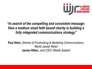 “In search of the compelling and consistent message:
 How a medium sized faith based charity is building a
      fully integrated communications strategy”

Paul Stein, Director of Fundraising & Marketing Communications,
                        World Jewish Relief
            James Hilton, Joint CEO, Mobile Saatchi
 
