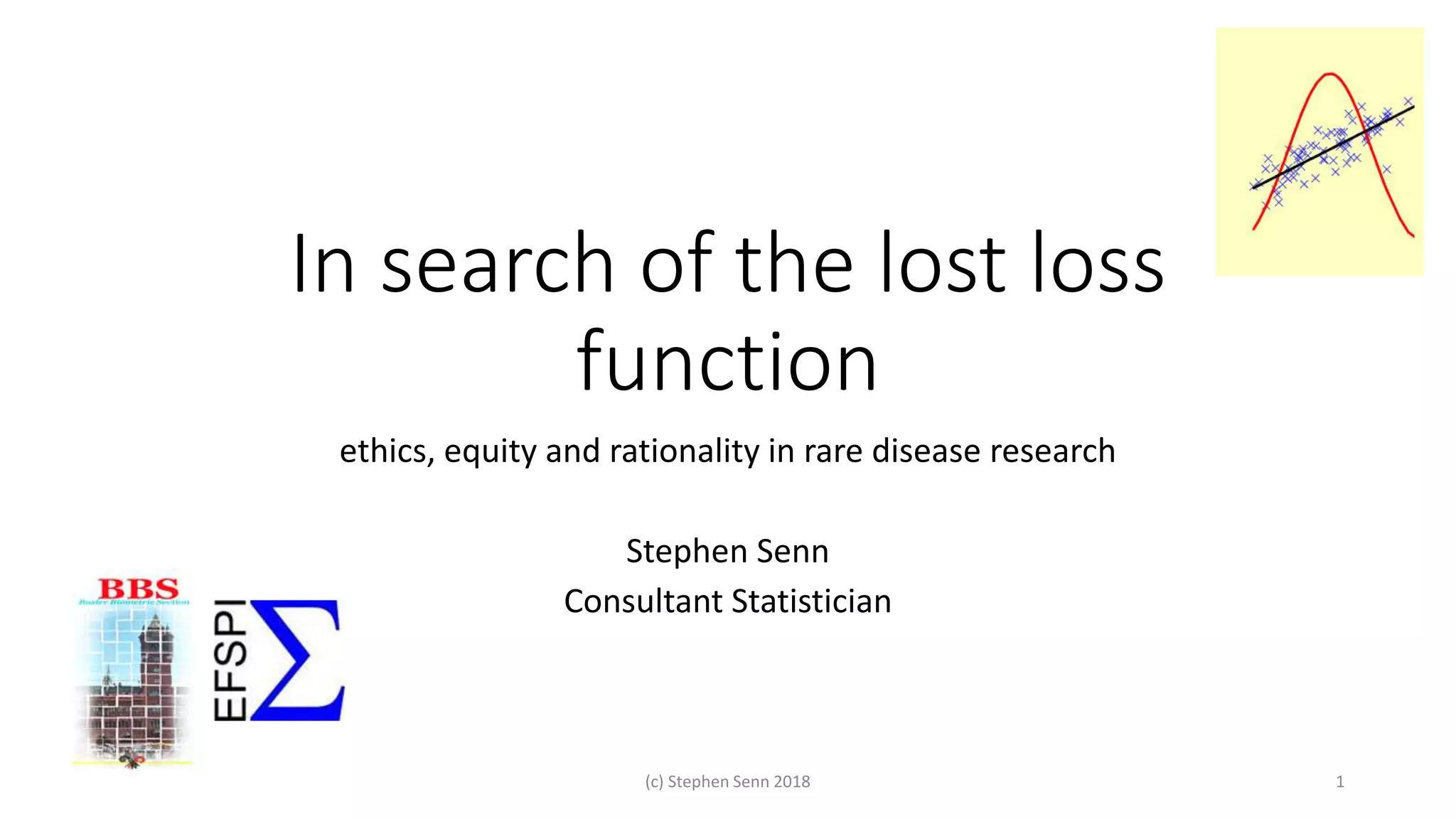 In search of the lost loss
function
ethics, equity and rationality in rare disease research
Stephen Senn
Consultant Statistician
(c) Stephen Senn 2018 1
 