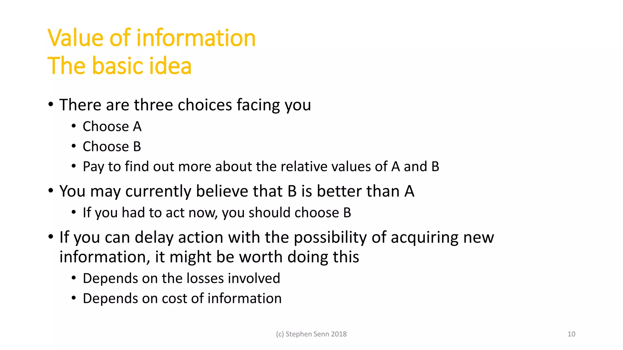 Value of information
The basic idea
• There are three choices facing you
• Choose A
• Choose B
• Pay to find out more about the relative values of A and B
• You may currently believe that B is better than A
• If you had to act now, you should choose B
• If you can delay action with the possibility of acquiring new
information, it might be worth doing this
• Depends on the losses involved
• Depends on cost of information
(c) Stephen Senn 2018 10
 
