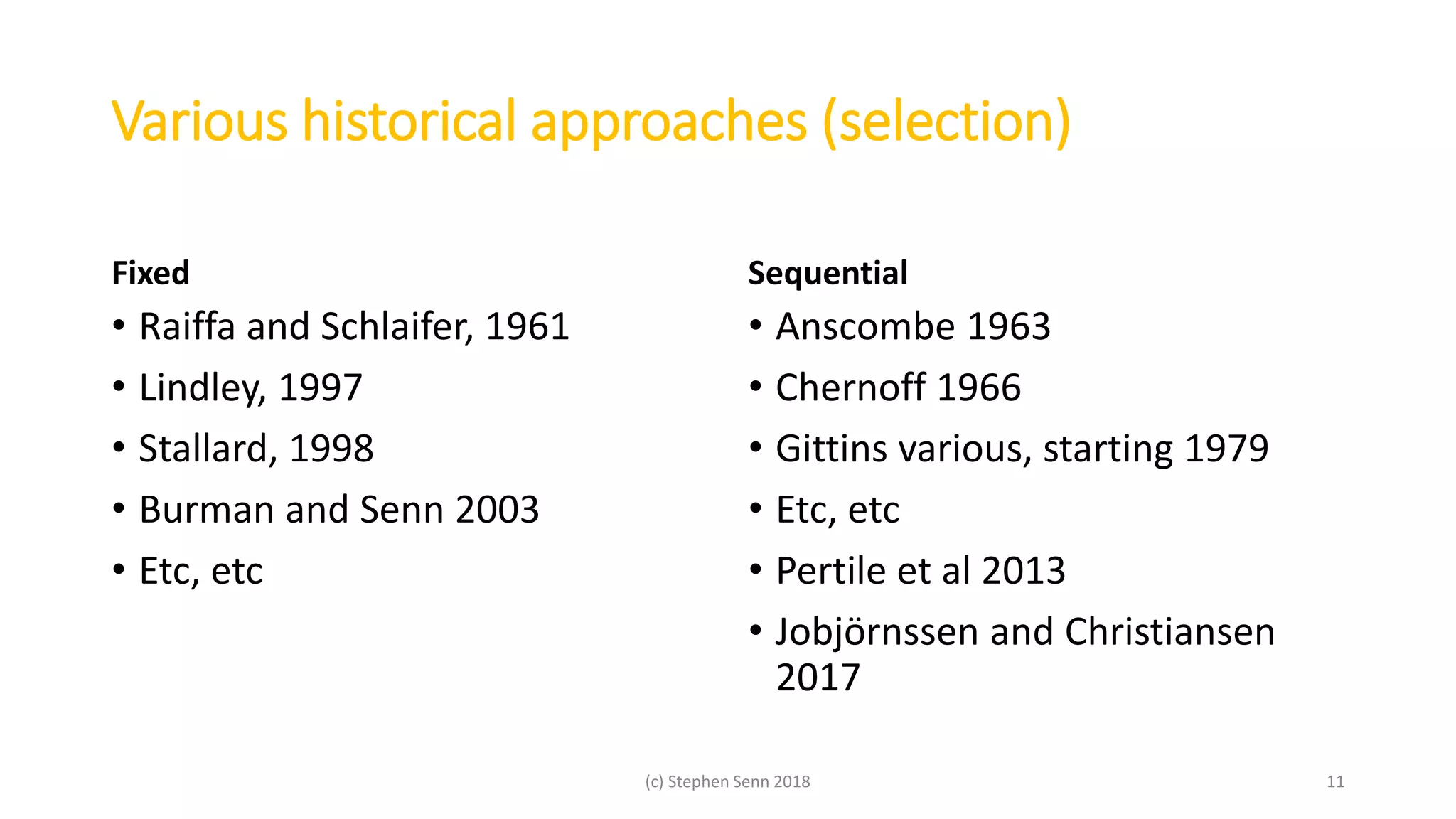 Various historical approaches (selection)
Fixed
• Raiffa and Schlaifer, 1961
• Lindley, 1997
• Stallard, 1998
• Burman and Senn 2003
• Etc, etc
Sequential
• Anscombe 1963
• Chernoff 1966
• Gittins various, starting 1979
• Etc, etc
• Pertile et al 2013
• Jobjörnssen and Christiansen
2017
(c) Stephen Senn 2018 11
 