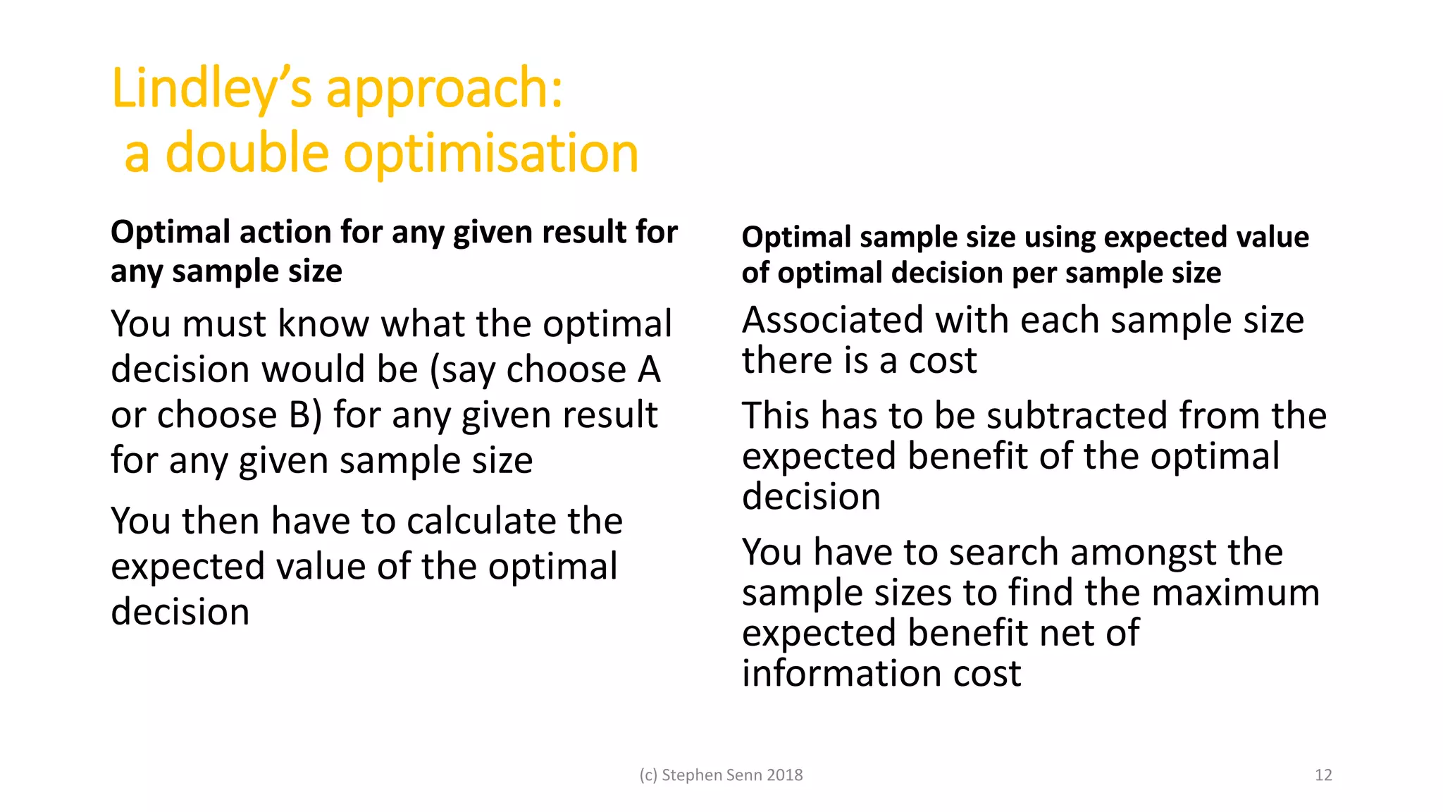 Lindley’s approach:
a double optimisation
Optimal action for any given result for
any sample size
You must know what the optimal
decision would be (say choose A
or choose B) for any given result
for any given sample size
You then have to calculate the
expected value of the optimal
decision
Optimal sample size using expected value
of optimal decision per sample size
Associated with each sample size
there is a cost
This has to be subtracted from the
expected benefit of the optimal
decision
You have to search amongst the
sample sizes to find the maximum
expected benefit net of
information cost
(c) Stephen Senn 2018 12
 
