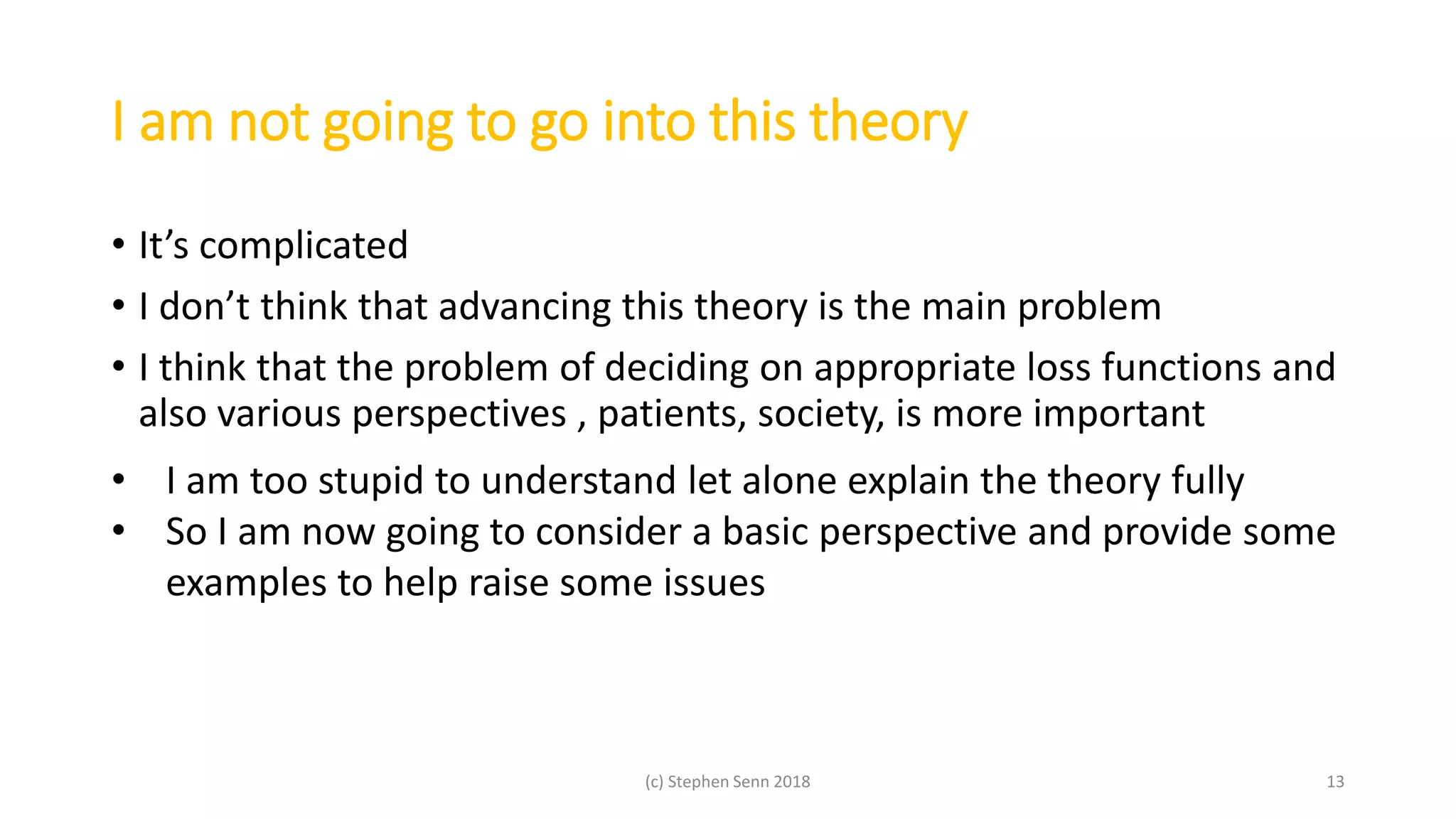 I am not going to go into this theory
• It’s complicated
• I don’t think that advancing this theory is the main problem
• I think that the problem of deciding on appropriate loss functions and
also various perspectives , patients, society, is more important
(c) Stephen Senn 2018 13
• I am too stupid to understand let alone explain the theory fully
• So I am now going to consider a basic perspective and provide some
examples to help raise some issues
 