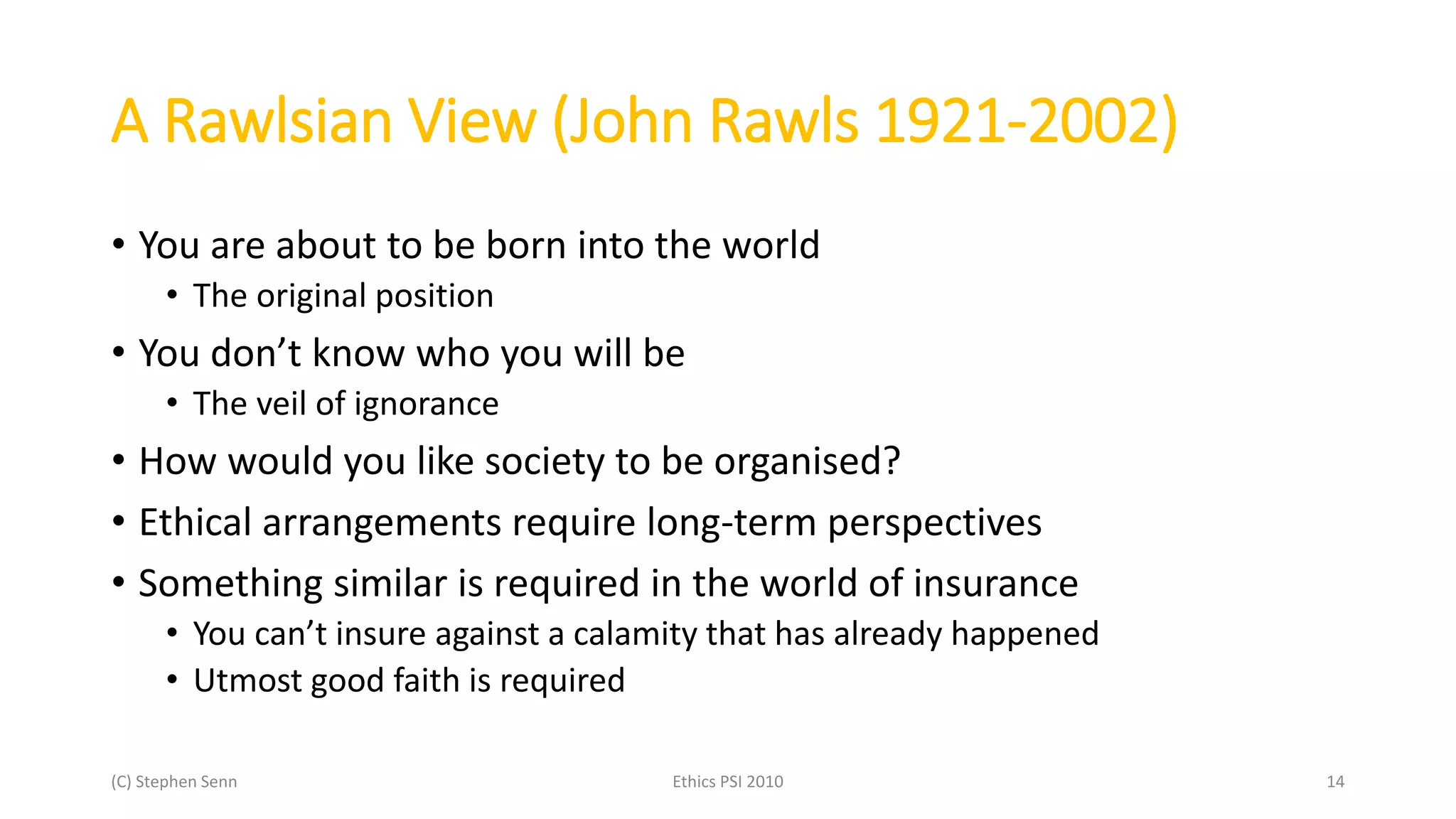 (C) Stephen Senn Ethics PSI 2010 14
A Rawlsian View (John Rawls 1921-2002)
• You are about to be born into the world
• The original position
• You don’t know who you will be
• The veil of ignorance
• How would you like society to be organised?
• Ethical arrangements require long-term perspectives
• Something similar is required in the world of insurance
• You can’t insure against a calamity that has already happened
• Utmost good faith is required
 