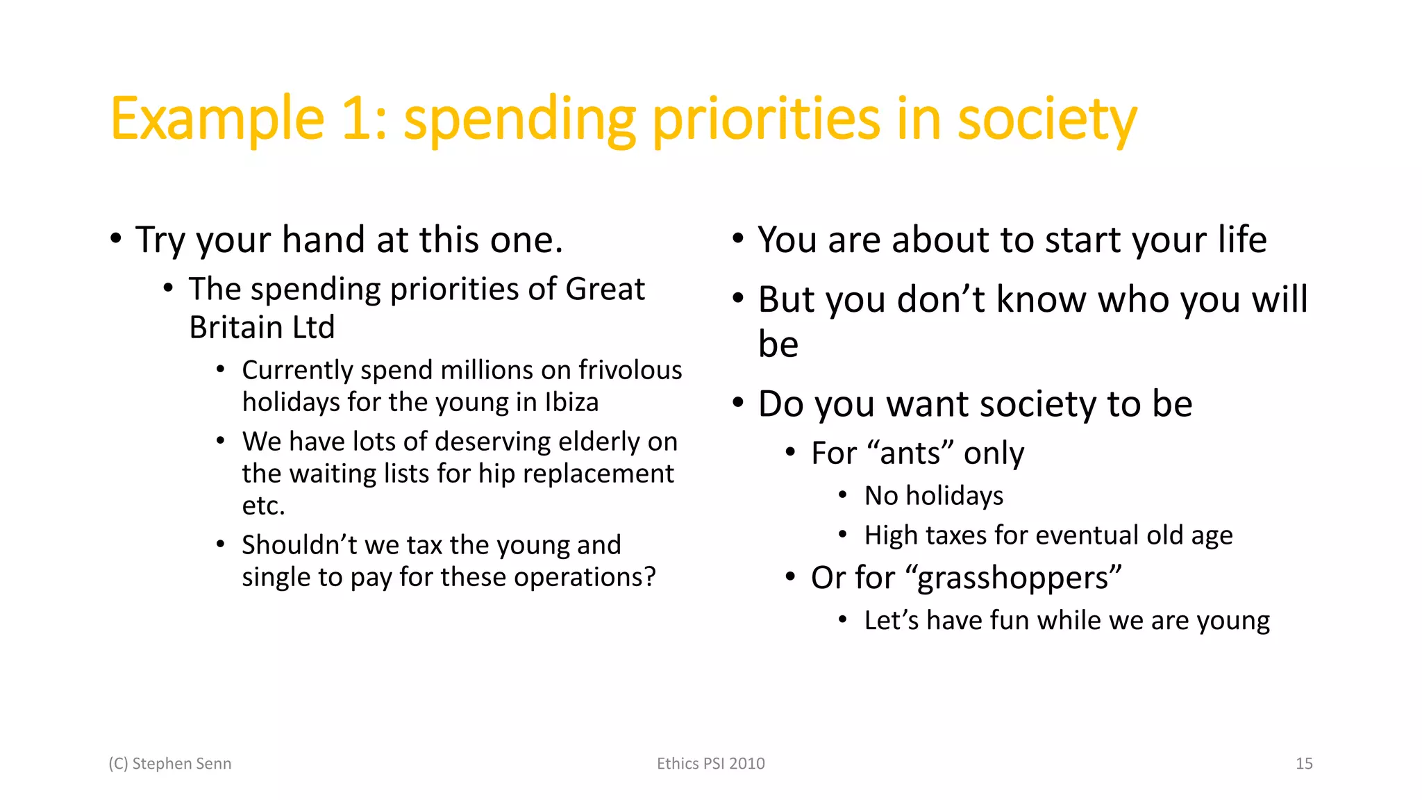 Example 1: spending priorities in society
• Try your hand at this one.
• The spending priorities of Great
Britain Ltd
• Currently spend millions on frivolous
holidays for the young in Ibiza
• We have lots of deserving elderly on
the waiting lists for hip replacement
etc.
• Shouldn’t we tax the young and
single to pay for these operations?
• You are about to start your life
• But you don’t know who you will
be
• Do you want society to be
• For “ants” only
• No holidays
• High taxes for eventual old age
• Or for “grasshoppers”
• Let’s have fun while we are young
(C) Stephen Senn Ethics PSI 2010 15
 