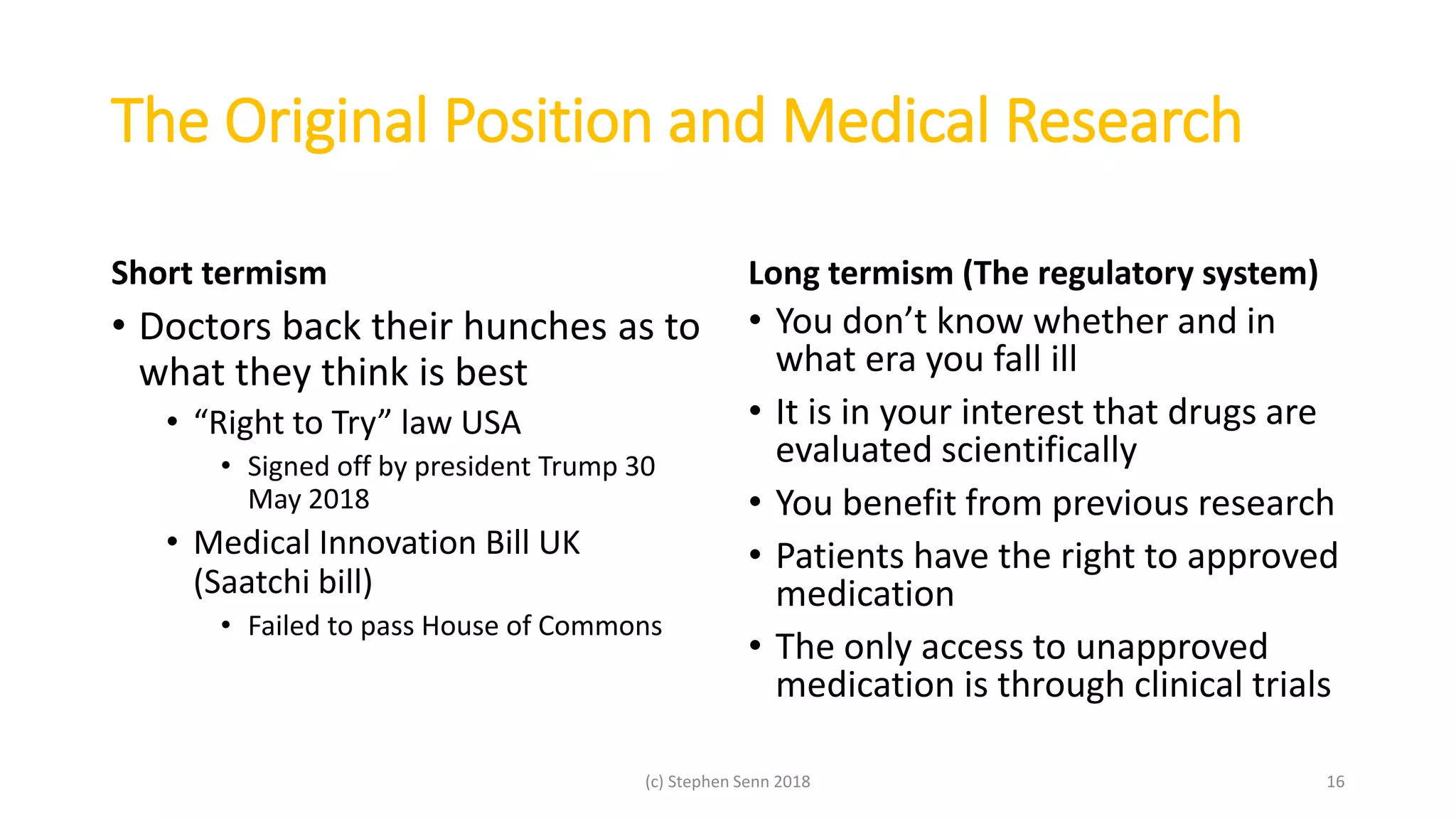 The Original Position and Medical Research
Short termism
• Doctors back their hunches as to
what they think is best
• “Right to Try” law USA
• Signed off by president Trump 30
May 2018
• Medical Innovation Bill UK
(Saatchi bill)
• Failed to pass House of Commons
Long termism (The regulatory system)
• You don’t know whether and in
what era you fall ill
• It is in your interest that drugs are
evaluated scientifically
• You benefit from previous research
• Patients have the right to approved
medication
• The only access to unapproved
medication is through clinical trials
(c) Stephen Senn 2018 16
 