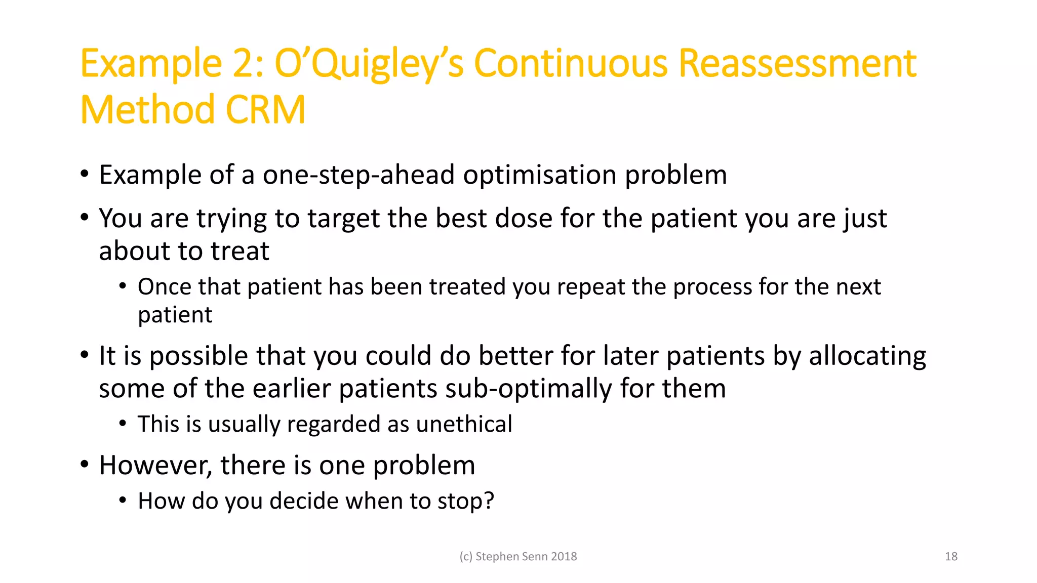 Example 2: O’Quigley’s Continuous Reassessment
Method CRM
• Example of a one-step-ahead optimisation problem
• You are trying to target the best dose for the patient you are just
about to treat
• Once that patient has been treated you repeat the process for the next
patient
• It is possible that you could do better for later patients by allocating
some of the earlier patients sub-optimally for them
• This is usually regarded as unethical
• However, there is one problem
• How do you decide when to stop?
(c) Stephen Senn 2018 18
 