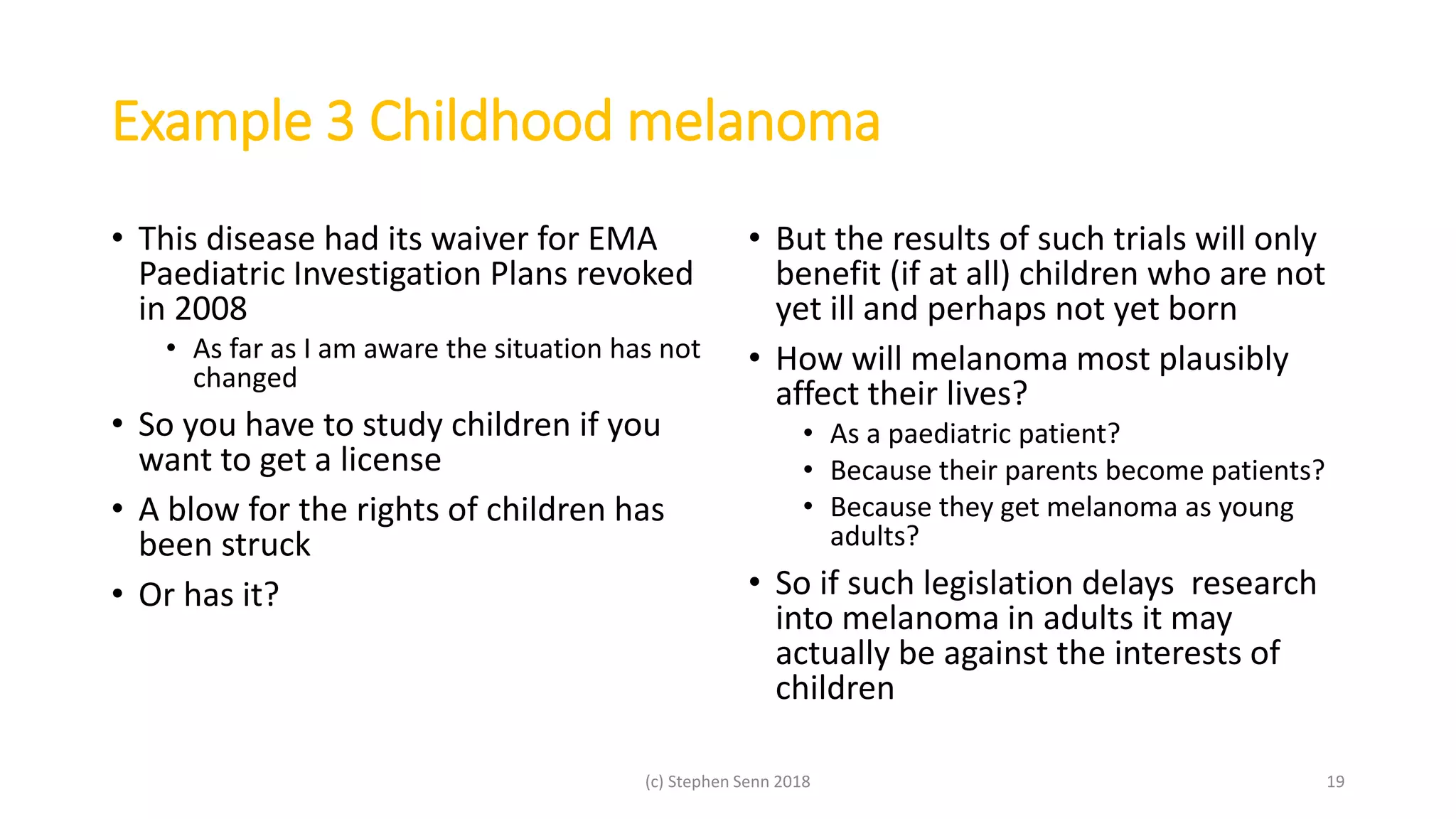 Example 3 Childhood melanoma
• This disease had its waiver for EMA
Paediatric Investigation Plans revoked
in 2008
• As far as I am aware the situation has not
changed
• So you have to study children if you
want to get a license
• A blow for the rights of children has
been struck
• Or has it?
• But the results of such trials will only
benefit (if at all) children who are not
yet ill and perhaps not yet born
• How will melanoma most plausibly
affect their lives?
• As a paediatric patient?
• Because their parents become patients?
• Because they get melanoma as young
adults?
• So if such legislation delays research
into melanoma in adults it may
actually be against the interests of
children
(c) Stephen Senn 2018 19
 