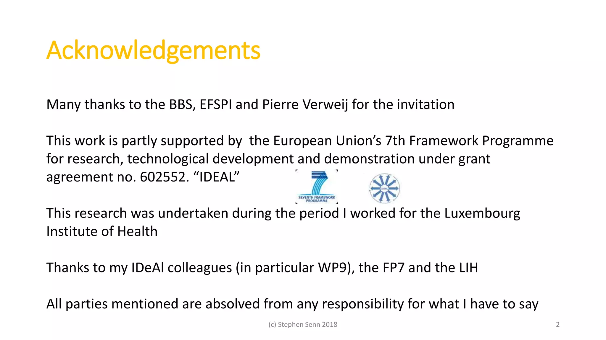 Acknowledgements
(c) Stephen Senn 2018 2
Many thanks to the BBS, EFSPI and Pierre Verweij for the invitation
This work is partly supported by the European Union’s 7th Framework Programme
for research, technological development and demonstration under grant
agreement no. 602552. “IDEAL”
This research was undertaken during the period I worked for the Luxembourg
Institute of Health
Thanks to my IDeAl colleagues (in particular WP9), the FP7 and the LIH
All parties mentioned are absolved from any responsibility for what I have to say
 