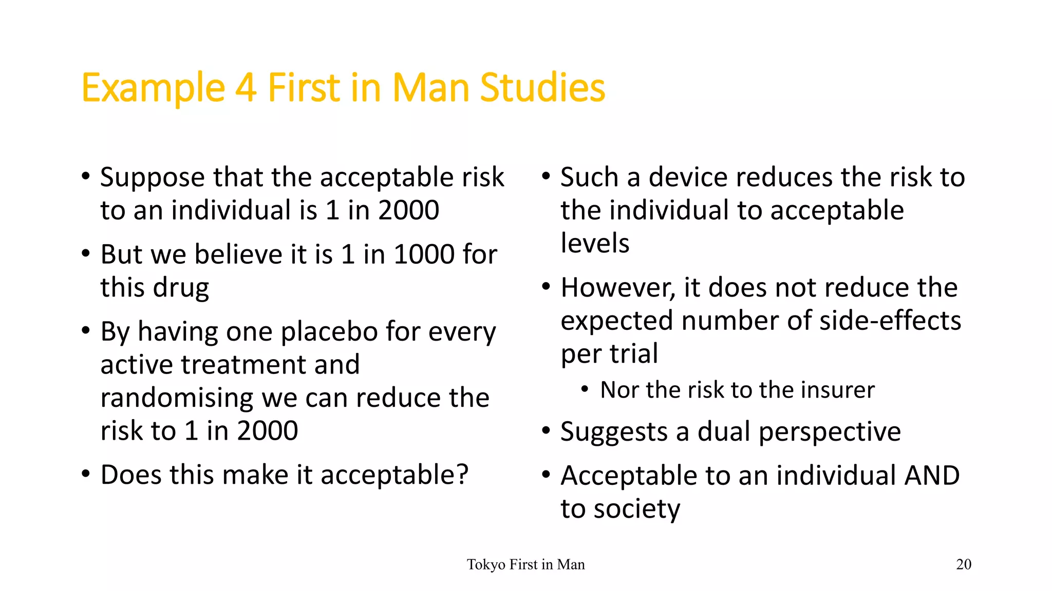Example 4 First in Man Studies
• Suppose that the acceptable risk
to an individual is 1 in 2000
• But we believe it is 1 in 1000 for
this drug
• By having one placebo for every
active treatment and
randomising we can reduce the
risk to 1 in 2000
• Does this make it acceptable?
• Such a device reduces the risk to
the individual to acceptable
levels
• However, it does not reduce the
expected number of side-effects
per trial
• Nor the risk to the insurer
• Suggests a dual perspective
• Acceptable to an individual AND
to society
Tokyo First in Man 20
 