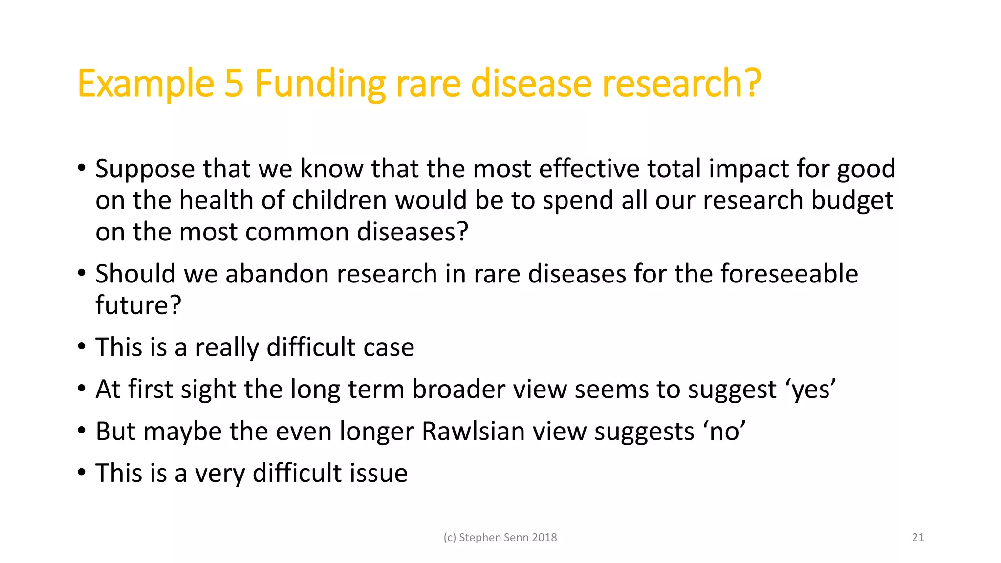 Example 5 Funding rare disease research?
• Suppose that we know that the most effective total impact for good
on the health of children would be to spend all our research budget
on the most common diseases?
• Should we abandon research in rare diseases for the foreseeable
future?
• This is a really difficult case
• At first sight the long term broader view seems to suggest ‘yes’
• But maybe the even longer Rawlsian view suggests ‘no’
• This is a very difficult issue
(c) Stephen Senn 2018 21
 