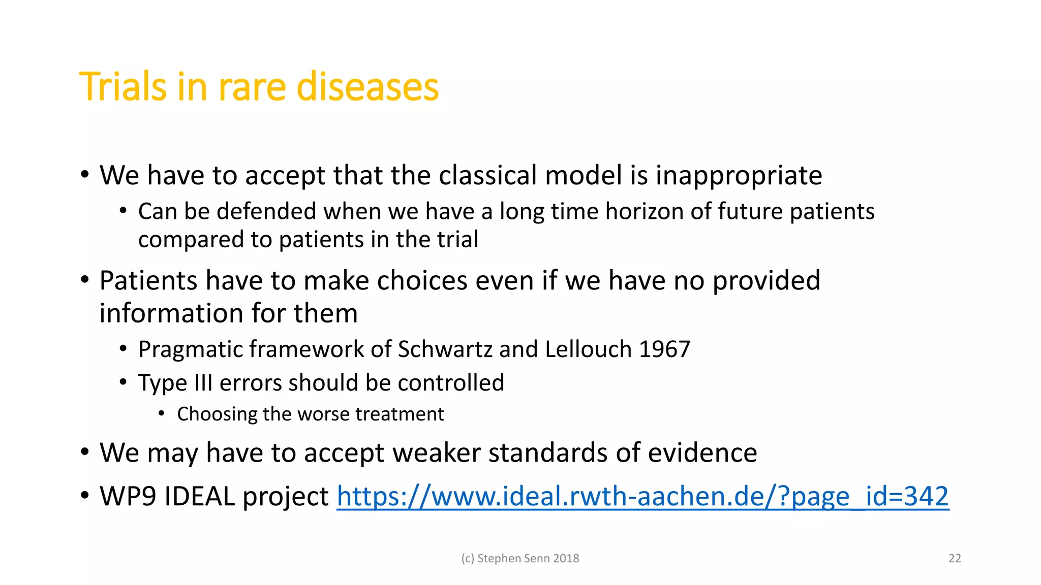 Trials in rare diseases
• We have to accept that the classical model is inappropriate
• Can be defended when we have a long time horizon of future patients
compared to patients in the trial
• Patients have to make choices even if we have no provided
information for them
• Pragmatic framework of Schwartz and Lellouch 1967
• Type III errors should be controlled
• Choosing the worse treatment
• We may have to accept weaker standards of evidence
• WP9 IDEAL project https://www.ideal.rwth-aachen.de/?page_id=342
(c) Stephen Senn 2018 22
 
