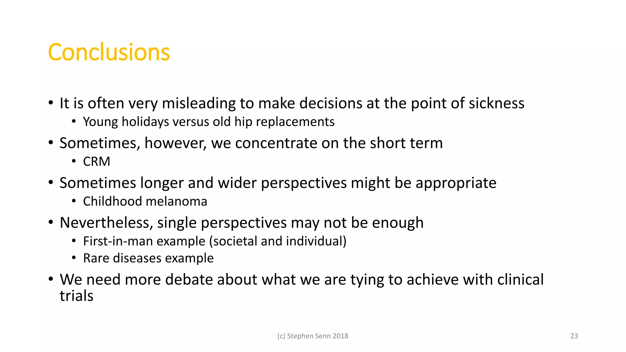 Conclusions
• It is often very misleading to make decisions at the point of sickness
• Young holidays versus old hip replacements
• Sometimes, however, we concentrate on the short term
• CRM
• Sometimes longer and wider perspectives might be appropriate
• Childhood melanoma
• Nevertheless, single perspectives may not be enough
• First-in-man example (societal and individual)
• Rare diseases example
• We need more debate about what we are tying to achieve with clinical
trials
(c) Stephen Senn 2018 23
 