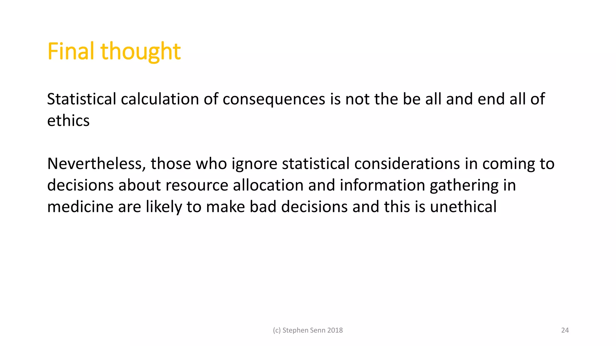 Final thought
(c) Stephen Senn 2018 24
Statistical calculation of consequences is not the be all and end all of
ethics
Nevertheless, those who ignore statistical considerations in coming to
decisions about resource allocation and information gathering in
medicine are likely to make bad decisions and this is unethical
 