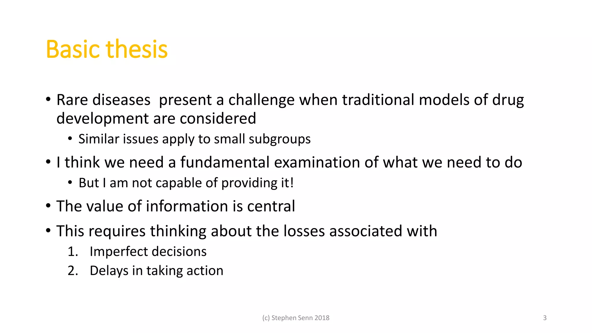 Basic thesis
• Rare diseases present a challenge when traditional models of drug
development are considered
• Similar issues apply to small subgroups
• I think we need a fundamental examination of what we need to do
• But I am not capable of providing it!
• The value of information is central
• This requires thinking about the losses associated with
1. Imperfect decisions
2. Delays in taking action
(c) Stephen Senn 2018 3
 