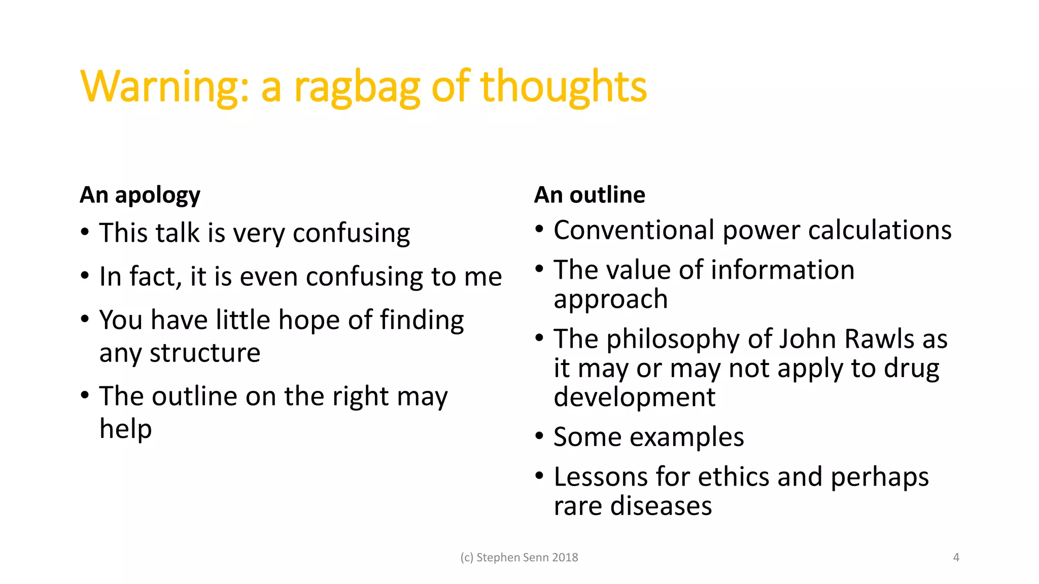Warning: a ragbag of thoughts
An apology
• This talk is very confusing
• In fact, it is even confusing to me
• You have little hope of finding
any structure
• The outline on the right may
help
An outline
• Conventional power calculations
• The value of information
approach
• The philosophy of John Rawls as
it may or may not apply to drug
development
• Some examples
• Lessons for ethics and perhaps
rare diseases
(c) Stephen Senn 2018 4
 