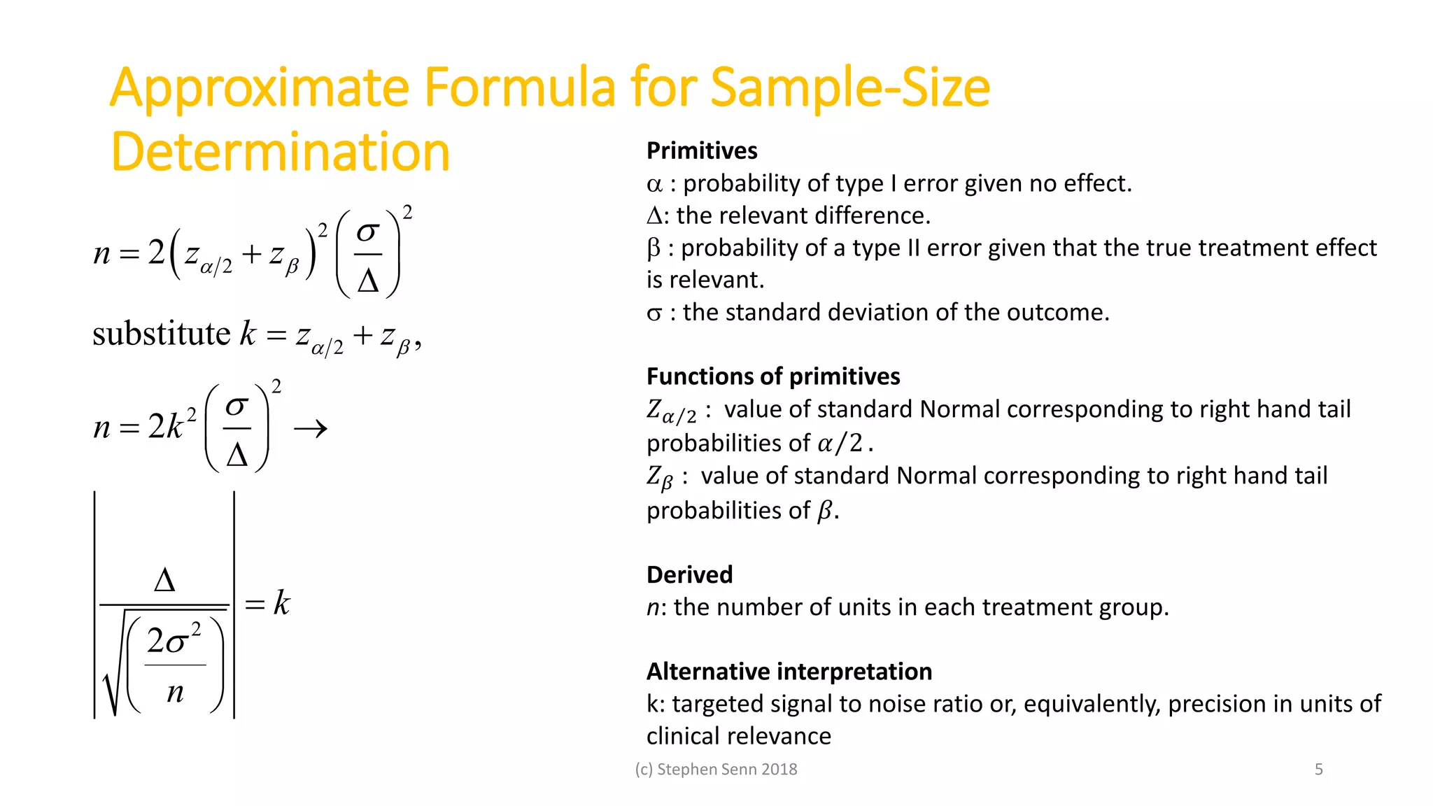 Approximate Formula for Sample-Size
Determination
(c) Stephen Senn 2018 5
Primitives
 : probability of type I error given no effect.
: the relevant difference.
 : probability of a type II error given that the true treatment effect
is relevant.
: the standard deviation of the outcome.
Functions of primitives
𝑍 𝛼 2 : value of standard Normal corresponding to right hand tail
probabilities of 𝛼 2 .
𝑍 𝛽 : value of standard Normal corresponding to right hand tail
probabilities of 𝛽.
Derived
n: the number of units in each treatment group.
Alternative interpretation
k: targeted signal to noise ratio or, equivalently, precision in units of
clinical relevance
 
2
2
2
2
2
2
2
2
substitute ,
2
2
n z z
k z z
n k
k
n
 
 



 
   
 
 
 
  
 


 
 
 
 