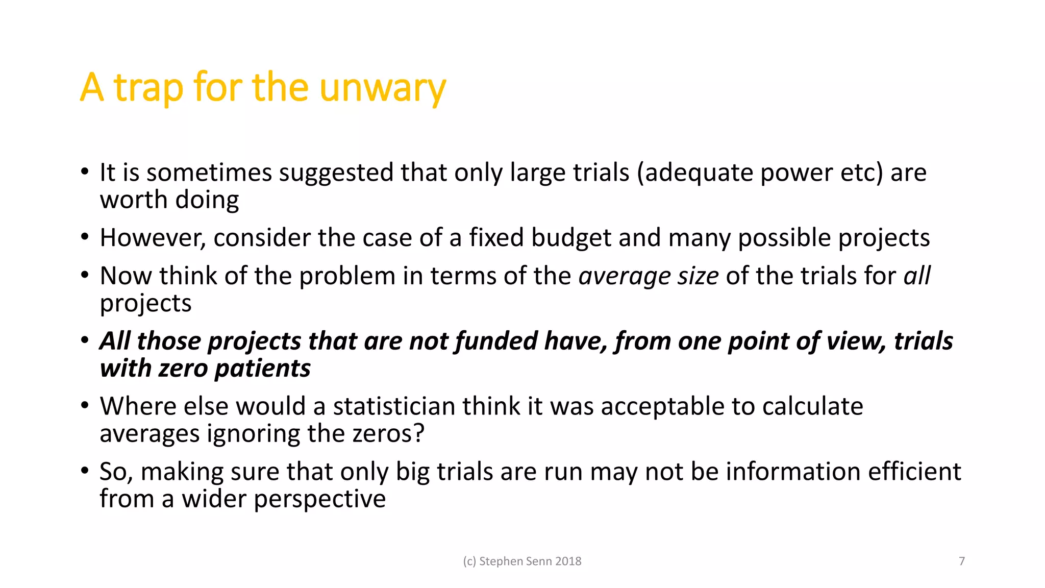 A trap for the unwary
• It is sometimes suggested that only large trials (adequate power etc) are
worth doing
• However, consider the case of a fixed budget and many possible projects
• Now think of the problem in terms of the average size of the trials for all
projects
• All those projects that are not funded have, from one point of view, trials
with zero patients
• Where else would a statistician think it was acceptable to calculate
averages ignoring the zeros?
• So, making sure that only big trials are run may not be information efficient
from a wider perspective
(c) Stephen Senn 2018 7
 
