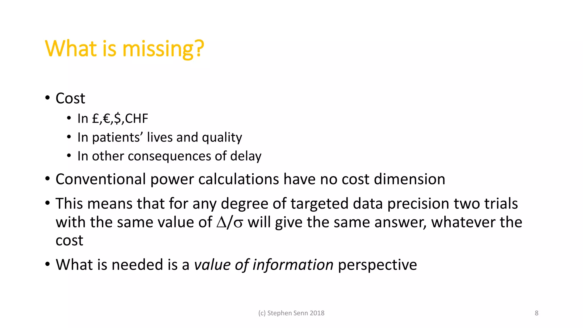 What is missing?
• Cost
• In £,€,$,CHF
• In patients’ lives and quality
• In other consequences of delay
• Conventional power calculations have no cost dimension
• This means that for any degree of targeted data precision two trials
with the same value of / will give the same answer, whatever the
cost
• What is needed is a value of information perspective
(c) Stephen Senn 2018 8
 