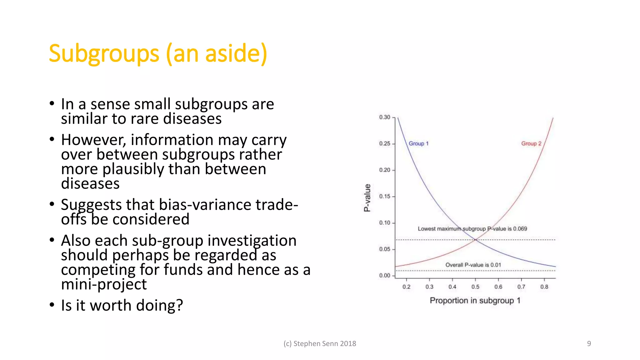 Subgroups (an aside)
• In a sense small subgroups are
similar to rare diseases
• However, information may carry
over between subgroups rather
more plausibly than between
diseases
• Suggests that bias-variance trade-
offs be considered
• Also each sub-group investigation
should perhaps be regarded as
competing for funds and hence as a
mini-project
• Is it worth doing?
(c) Stephen Senn 2018 9
 