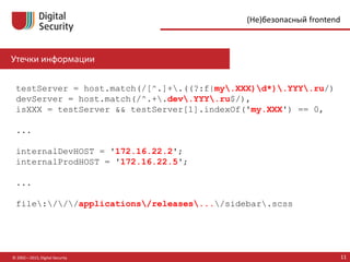 © 2002—2015, Digital Security 11
(Не)безопасный frontend
testServer = host.match(/[^.]+.((?:f|my.XXX)d*).YYY.ru/)
devServer = host.match(/^.+.dev.YYY.ru$/),
isXXX = testServer && testServer[1].indexOf('my.XXX') == 0,
...
internalDevHOST = '172.16.22.2';
internalProdHOST = '172.16.22.5';
...
file:///applications/releases.../sidebar.scss
Утечки информации
 