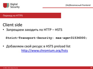 Переход на HTTPS
© 2002—2015, Digital Security 28
(Не)безопасный frontend
Client side
• Запрещаем заходить по HTTP – HSTS
Strict-Transport-Security: max-age=31536000;
• Добавляем свой ресурс в HSTS preload list
http://www.chromium.org/hsts
 