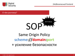О чём разговор?
© 2002—2015, Digital Security 3
(Не)безопасный frontend
SOP
Same Origin Policy
scheme://domain:port
+ усиление безопасности
 