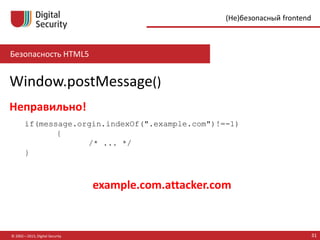 Безопасность HTML5
© 2002—2015, Digital Security 31
(Не)безопасный frontend
Window.postMessage()
if(message.orgin.indexOf(".example.com")!=-1)
{
/* ... */
}
Неправильно!
example.com.attacker.com
 