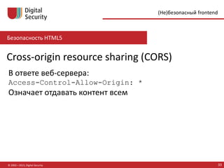 Безопасность HTML5
© 2002—2015, Digital Security 33
(Не)безопасный frontend
Cross-origin resource sharing (CORS)
В ответе веб-сервера:
Access-Control-Allow-Origin: *
Означает отдавать контент всем
 