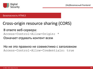 Безопасность HTML5
© 2002—2015, Digital Security 34
(Не)безопасный frontend
Cross-origin resource sharing (CORS)
В ответе веб-сервера:
Access-Control-Allow-Origin: *
Означает отдавать контент всем
Но это правило несовместимо с заголовком
Access-Control-Allow-Credentials: true
 