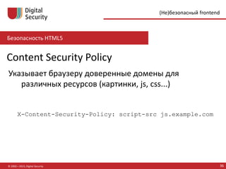 Безопасность HTML5
© 2002—2015, Digital Security 36
(Не)безопасный frontend
Content Security Policy
Указывает браузеру доверенные домены для
различных ресурсов (картинки, js, css...)
X-Content-Security-Policy: script-src js.example.com
 