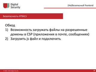 Безопасность HTML5
© 2002—2015, Digital Security 38
(Не)безопасный frontend
Обход
1) Возможность загружать файлы на разрешенные
домены в CSP (приложения в почте, сообщениях)
2) Загрузить js файл и подключить
 