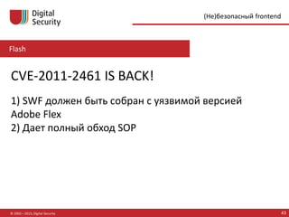 Flash
© 2002—2015, Digital Security 43
(Не)безопасный frontend
CVE-2011-2461 IS BACK!
1) SWF должен быть собран с уязвимой версией
Adobe Flex
2) Дает полный обход SOP
 