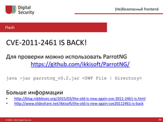 Flash
© 2002—2015, Digital Security 44
(Не)безопасный frontend
CVE-2011-2461 IS BACK!
Для проверки можно использовать ParrotNG
https://github.com/ikkisoft/ParrotNG/
java -jar parrotng_v0.2.jar <SWF File | Directory>
Больше информации
• http://blog.nibblesec.org/2015/03/the-old-is-new-again-cve-2011-2461-is.html
• http://www.slideshare.net/ikkisoft/the-old-is-new-again-cve20112461-is-back
 